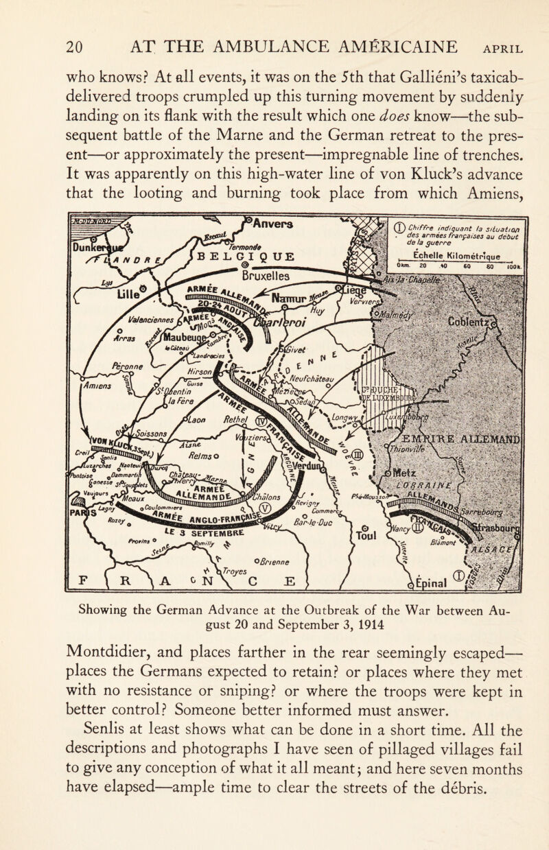 who knows? At all events, it w'as on the 5th that Gallieni’s taxicab- delivered troops crumpled up this turning movement by suddenly landing on its flank with the result which one does know—the sub¬ sequent battle of the Marne and the German retreat to the pres¬ ent—or approximately the present—impregnable line of trenches. It was apparently on this high-water line of von Kluck’s advance that the looting and burning took place from which Amiens, Showing the German Advance at the Outbreak of the War between Au¬ gust 20 and September 3, 1914 Montdidier, and places farther in the rear seemingly escaped— places the Germans expected to retain? or places where they met with no resistance or sniping? or where the troops were kept in better control? Someone better informed must answer. Senlis at least shows what can be done in a short time. All the descriptions and photographs I have seen of pillaged villages fail to give any conception of what it all meant; and here seven months have elapsed—ample time to clear the streets of the debris.