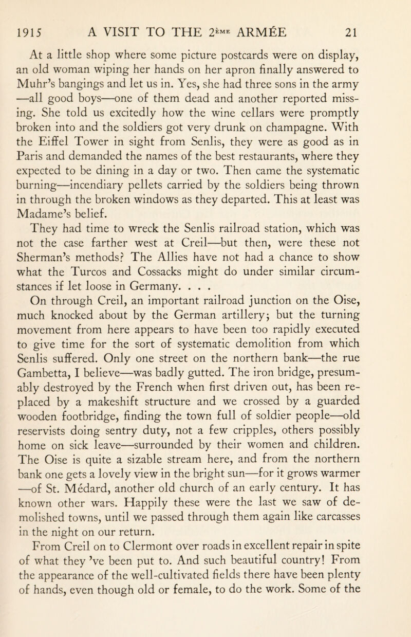 At a little shop where some picture postcards were on display, an old woman wiping her hands on her apron finally answered to Muhr’s bangings and let us in. Yes, she had three sons in the army —all good boys—one of them dead and another reported miss¬ ing. She told us excitedly how the wine cellars were promptly broken into and the soldiers got very drunk on champagne. With the Eiffel Tower in sight from Senlis, they were as good as in Paris and demanded the names of the best restaurants, where they expected to be dining in a day or two. Then came the systematic burning—incendiary pellets carried by the soldiers being thrown in through the broken windows as they departed. This at least was Madame’s belief. They had time to wreck the Senlis railroad station, which was not the case farther west at Creil—but then, were these not Sherman’s methods? The Allies have not had a chance to show what the Turcos and Cossacks might do under similar circum¬ stances if let loose in Germany. . . . On through Creil, an important railroad junction on the Oise, much knocked about by the German artillery; but the turning movement from here appears to have been too rapidly executed to give time for the sort of systematic demolition from which Senlis suffered. Only one street on the northern bank—the rue Gambetta, I believe—was badly gutted. The iron bridge, presum¬ ably destroyed by the French when first driven out, has been re¬ placed by a makeshift structure and we crossed by a guarded wooden footbridge, finding the town full of soldier people—old reservists doing sentry duty, not a few cripples, others possibly home on sick leave—surrounded by their women and children. The Oise is quite a sizable stream here, and from the northern bank one gets a lovely view in the bright sun—for it grows warmer —of St. Medard, another old church of an early century. It has known other wars. Happily these were the last we saw of de¬ molished towns, until we passed through them again like carcasses in the night on our return. From Creil on to Clermont over roads in excellent repair in spite of what they Ve been put to. And such beautiful country! From the appearance of the well-cultivated fields there have been plenty of hands, even though old or female, to do the work. Some of the