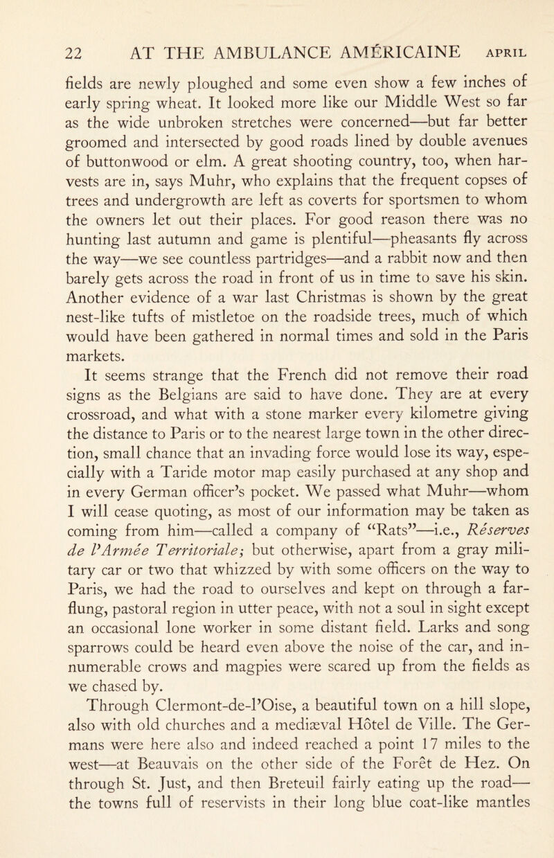 fields are newly ploughed and some even show a few inches of early spring wheat. It looked more like our Middle West so far as the wide unbroken stretches were concerned—but far better groomed and intersected by good roads lined by double avenues of buttonwood or elm. A great shooting country, too, when har¬ vests are in, says Muhr, who explains that the frequent copses of trees and undergrowth are left as coverts for sportsmen to whom the owners let out their places. For good reason there was no hunting last autumn and game is plentiful—-pheasants fly across the way—we see countless partridges—and a rabbit now and then barely gets across the road in front of us in time to save his skin. Another evidence of a war last Christmas is shown by the great nest-like tufts of mistletoe on the roadside trees, much of which would have been gathered in normal times and sold in the Paris markets. It seems strange that the French did not remove their road signs as the Belgians are said to have done. They are at every crossroad, and what with a stone marker every kilometre giving the distance to Paris or to the nearest large town in the other direc¬ tion, small chance that an invading force would lose its way, espe¬ cially with a Taride motor map easily purchased at any shop and in every German officer’s pocket. We passed what Muhr—whom I will cease quoting, as most of our information may be taken as coming from him—called a company of “Rats”—i.e., Reserves de I'Armee Territoriale; but otherwise, apart from a gray mili¬ tary car or two that whizzed by with some officers on the way to Paris, we had the road to ourselves and kept on through a far- flung, pastoral region in utter peace, with not a soul in sight except an occasional lone worker in some distant field. Larks and song sparrows could be heard even above the noise of the car, and in¬ numerable crows and magpies were scared up from the fields as we chased by. Through Clermont-de-POise, a beautiful town on a hill slope, also with old churches and a mediaeval Hotel de Ville. The Ger¬ mans were here also and indeed reached a point 17 miles to the west—at Beauvais on the other side of the Foret de Flez. On through St. Just, and then Breteuil fairly eating up the road—- the towns full of reservists in their long blue coat-like mantles