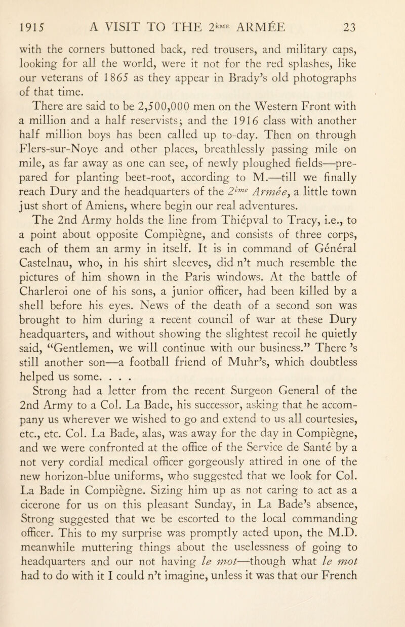 with the corners buttoned back, red trousers, and military caps, looking for all the world, were it not for the red splashes, like our veterans of 1865 as they appear in Brady’s old photographs of that time. There are said to be 2,500,000 men on the Western Front with a million and a half reservists; and the 1916 class with another half million boys has been called up to-day. Then on through Flers-sur-Noye and other places, breathlessly passing mile on mile, as far away as one can see, of newly ploughed fields—pre¬ pared for planting beet-root, according to M.—till we finally reach Dury and the headquarters of the 2'eme Armee, a little town just short of Amiens, where begin our real adventures. The 2nd Army holds the line from Thiepval to Tracy, i.e., to a point about opposite Compiegne, and consists of three corps, each of them an army in itself. It is in command of General Castelnau, who, in his shirt sleeves, did n’t much resemble the pictures of him shown in the Paris windows. At the battle of Charleroi one of his sons, a junior officer, had been killed by a shell before his eyes. News of the death of a second son was brought to him during a recent council of war at these Dury headquarters, and without showing the slightest recoil he quietly said, “Gentlemen, we will continue with our business.” There’s still another son—a football friend of Muhr’s, which doubtless helped us some. . . . Strong had a letter from the recent Surgeon General of the 2nd Army to a Col. La Bade, his successor, asking that he accom¬ pany us wherever we wished to go and extend to us all courtesies, etc., etc. Col. La Bade, alas, was away for the day in Compiegne, and we were confronted at the office of the Service de Sante by a not very cordial medical officer gorgeously attired in one of the new horizon-blue uniforms, who suggested that we look for Col. La Bade in Compiegne. Sizing him up as not caring to act as a cicerone for us on this pleasant Sunday, in La Bade’s absence, Strong suggested that we be escorted to the local commanding officer. This to my surprise was promptly acted upon, the M.D. meanwhile muttering things about the uselessness of going to headquarters and our not having le mot—though what le mot had to do with it I could n’t imagine, unless it was that our French