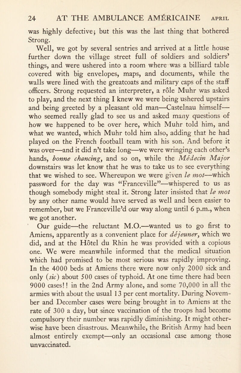 was highly defective j but this was the last thing that bothered Strong. Well, we got by several sentries and arrived at a little house further down the village street full of soldiers and soldiers5 things, and were ushered into a room where was a billiard table covered with big envelopes, maps, and documents, while the walls were lined with the greatcoats and military caps of the staff officers. Strong requested an interpreter, a role Muhr was asked to play, and the next thing I knew we were being ushered upstairs and being greeted by a pleasant old man—Castelnau himself— who seemed really glad to see us and asked many questions of how we happened to be over here, which Muhr told him, and what we wanted, which Muhr told him also, adding that he had played on the French football team with his son. And before it was over—and it did n’t take long—we were wringing each other’s hands, bonne chancing, and so on, while the Me deem Major downstairs was let know that he was to take us to see everything that we wished to see. Whereupon we were given le mot—which password for the day was aFranceville”—whispered to us as though somebody might steal it. Strong later insisted that le mot by any other name would have served as well and been easier to remember, but we Franceville’d our way along until 6 p.m., when we got another. Our guide—the reluctant M.O.—wanted us to go first to Amiens, apparently as a convenient place for dejeuner, which we did, and at the Hotel du Rhin he was provided with a copious one. We were meanwhile informed that the medical situation which had promised to be most serious was rapidly improving. In the 4000 beds at Amiens there were now only 2000 sick and only (sic) about 500 cases of typhoid. At one time there had been 9000 cases!! in the 2nd Army alone, and some 70,000 in all the armies with about the usual 13 per cent mortality. During Novem¬ ber and December cases were being brought in to Amiens at the rate of 300 a day, but since vaccination of the troops had become compulsory their number was rapidly diminishing. It might other¬ wise have been disastrous. Meanwhile, the British Army had been almost entirely exempt—only an occasional case among those unvaccinated.