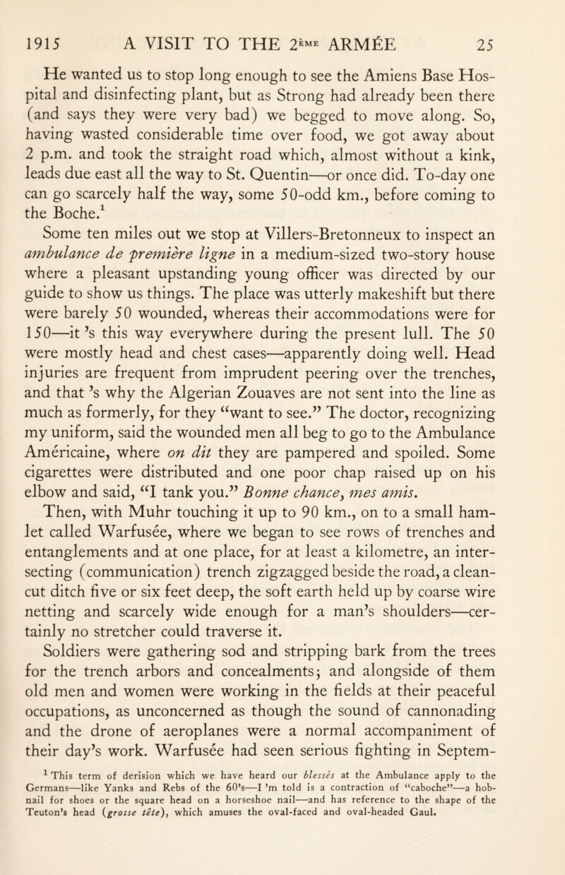 He wanted us to stop long enough to see the Amiens Base Hos¬ pital and disinfecting plant, but as Strong had already been there (and says they were very bad) we begged to move along. So, having wasted considerable time over food, we got away about 2 p.m. and took the straight road which, almost without a kink, leads due east all the way to St. Quentin—or once did. To-day one can go scarcely half the way, some 50-odd km., before coming to the Boche.1 Some ten miles out we stop at Villers-Bretonneux to inspect an ambulance de 'premiere ligne in a medium-sized two-story house where a pleasant upstanding young officer was directed by our guide to show us things. The place was utterly makeshift but there were barely 50 wounded, whereas their accommodations were for 150—it’s this way everywhere during the present lull. The 50 were mostly head and chest cases—apparently doing well. Head injuries are frequent from imprudent peering over the trenches, and that’s why the Algerian Zouaves are not sent into the line as much as formerly, for they awant to see.” The doctor, recognizing my uniform, said the wounded men all beg to go to the Ambulance Americaine, where on dit they are pampered and spoiled. Some cigarettes were distributed and one poor chap raised up on his elbow and said, “I tank you.” Bonne chance, mes amis. Then, with Muhr touching it up to 90 km., on to a small ham¬ let called Warfusee, where we began to see rows of trenches and entanglements and at one place, for at least a kilometre, an inter¬ secting (communication) trench zigzagged beside the road, a clean- cut ditch five or six feet deep, the soft earth held up by coarse wire netting and scarcely wide enough for a man’s shoulders—cer¬ tainly no stretcher could traverse it. Soldiers were gathering sod and stripping bark from the trees for the trench arbors and concealments; and alongside of them old men and women were working in the fields at their peaceful occupations, as unconcerned as though the sound of cannonading and the drone of aeroplanes were a normal accompaniment of their day’s work. Warfusee had seen serious fighting in Septem- 1 This term of derision which we have heard our blesses at the Ambulance apply to the Germans—like Yanks and Rebs of the 60’s—I ’m told is a contraction of “caboche”—a hob¬ nail for shoes or the square head on a horseshoe nail—and has reference to the shape of the Teuton’s head (grosse tete), which amuses the oval-faced and oval-headed Gaul.