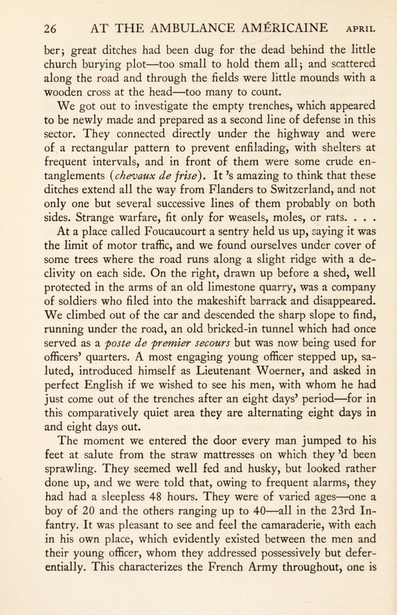 ber; great ditches had been dug for the dead behind the little church burying plot—too small to hold them all 5 and scattered along the road and through the fields were little mounds with a wooden cross at the head—too many to count. We got out to investigate the empty trenches, which appeared to be newly made and prepared as a second line of defense in this sector. They connected directly under the highway and were of a rectangular pattern to prevent enfilading, with shelters at frequent intervals, and in front of them were some crude en¬ tanglements (chevaux de frise). It ’s amazing to think that these ditches extend all the way from Flanders to Switzerland, and not only one but several successive lines of them probably on both sides. Strange warfare, fit only for weasels, moles, or rats. . . . At a place called Foucaucourt a sentry held us up, saying it was the limit of motor traffic, and we found ourselves under cover of some trees where the road runs along a slight ridge with a de¬ clivity on each side. On the right, drawn up before a shed, well protected in the arms of an old limestone quarry, was a company of soldiers who filed into the makeshift barrack and disappeared. We climbed out of the car and descended the sharp slope to find, running under the road, an old bricked-in tunnel which had once served as a poste de premier secours but was now being used for officers’ quarters. A most engaging young officer stepped up, sa¬ luted, introduced himself as Lieutenant Woerner, and asked in perfect English if we wished to see his men, with whom he had just come out of the trenches after an eight days’ period—for in this comparatively quiet area they are alternating eight days in and eight days out. The moment we entered the door every man jumped to his feet at salute from the straw mattresses on which they ’a been sprawling. They seemed well fed and husky, but looked rather done up, and we were told that, owing to frequent alarms, they had had a sleepless 48 hours. They were of varied ages—one a boy of 20 and the others ranging up to 40—all in the 23rd In¬ fantry. It was pleasant to see and feel the camaraderie, with each in his own place, which evidently existed between the men and their young officer, whom they addressed possessively but defer¬ entially. This characterizes the French Army throughout, one is