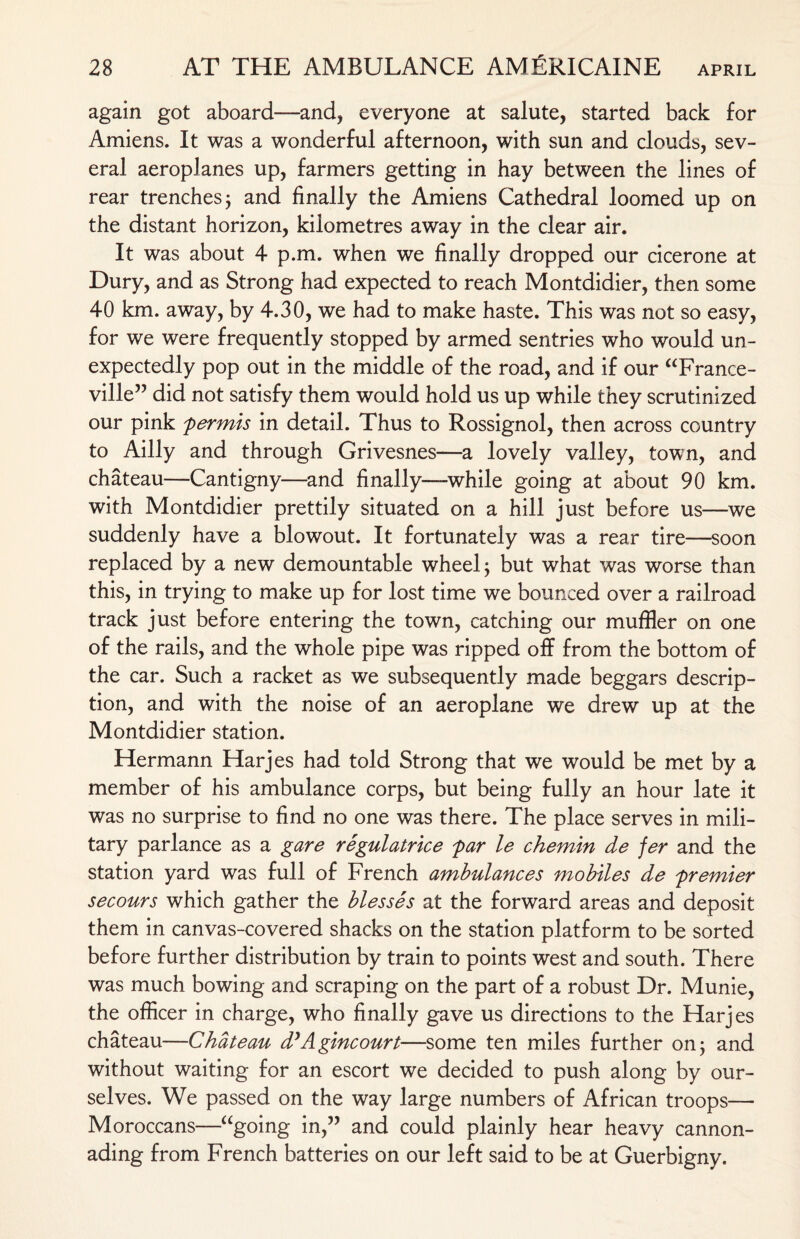 again got aboard—and, everyone at salute, started back for Amiens. It was a wonderful afternoon, with sun and clouds, sev¬ eral aeroplanes up, farmers getting in hay between the lines of rear trenches; and finally the Amiens Cathedral loomed up on the distant horizon, kilometres away in the clear air. It was about 4 p.m. when we finally dropped our cicerone at Dury, and as Strong had expected to reach Montdidier, then some 40 km. awray, by 4.30, we had to make haste. This was not so easy, for we were frequently stopped by armed sentries who would un¬ expectedly pop out in the middle of the road, and if our “France- ville” did not satisfy them would hold us up while they scrutinized our pink permis in detail. Thus to Rossignol, then across country to Ailly and through Grivesnes—a lovely valley, town, and chateau—Cantigny—and finally—while going at about 90 km. with Montdidier prettily situated on a hill just before us—we suddenly have a blowout. It fortunately was a rear tire—soon replaced by a new demountable wheel; but what was worse than this, in trying to make up for lost time we bounced over a railroad track just before entering the town, catching our muffler on one of the rails, and the whole pipe was ripped off from the bottom of the car. Such a racket as we subsequently made beggars descrip¬ tion, and with the noise of an aeroplane we drew up at the Montdidier station. Hermann Harjes had told Strong that we would be met by a member of his ambulance corps, but being fully an hour late it was no surprise to find no one was there. The place serves in mili¬ tary parlance as a gare regulatrice par le chemin de fer and the station yard was full of French ambulances mobiles de premier secours which gather the blesses at the forward areas and deposit them in canvas-covered shacks on the station platform to be sorted before further distribution by train to points west and south. There was much bowing and scraping on the part of a robust Dr. Munie, the officer in charge, who finally gave us directions to the Harjes chateau—Chateau d’Agincourt—some ten miles further on; and without waiting for an escort we decided to push along by our¬ selves. We passed on the way large numbers of African troops— Moroccans—“going in,” and could plainly hear heavy cannon¬ ading from French batteries on our left said to be at Guerbigny.