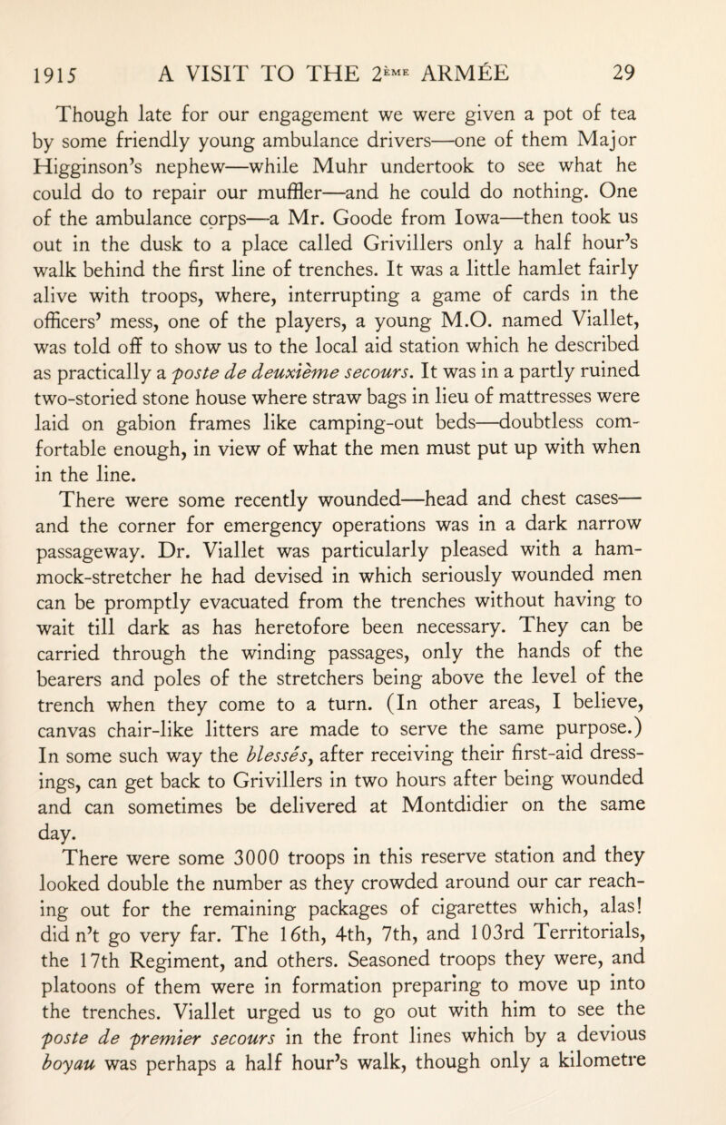 Though late for our engagement we were given a pot of tea by some friendly young ambulance drivers—one of them Major Higginson’s nephew—while Muhr undertook to see what he could do to repair our muffler—and he could do nothing. One of the ambulance corps—-a Mr. Goode from Iowa—then took us out in the dusk to a place called Grivillers only a half hour’s walk behind the first line of trenches. It was a little hamlet fairly alive with troops, where, interrupting a game of cards in the officers’ mess, one of the players, a young M.O. named Viallet, was told olf to show us to the local aid station which he described as practically a poste de deuxieme secours. It was in a partly ruined two-storied stone house where straw bags in lieu of mattresses were laid on gabion frames like camping-out beds—doubtless com- fortable enough, in view of what the men must put up with when in the line. There were some recently wounded—head and chest cases— and the corner for emergency operations was in a dark narrow passageway. Dr. Viallet was particularly pleased with a ham- mock-stretcher he had devised in which seriously wounded men can be promptly evacuated from the trenches without having to wait till dark as has heretofore been necessary. They can be carried through the winding passages, only the hands of the bearers and poles of the stretchers being above the level of the trench when they come to a turn. (In other areas, I believe, canvas chair-like litters are made to serve the same purpose.) In some such way the blesses, after receiving their first-aid dress¬ ings, can get back to Grivillers in two hours after being wounded and can sometimes be delivered at Montdidier on the same day. There were some 3000 troops in this reserve station and they looked double the number as they crowded around our car reach¬ ing out for the remaining packages of cigarettes which, alas! didn’t go very far. The 16th, 4th, 7th, and 103rd Territorials, the 17th Regiment, and others. Seasoned troops they were, and platoons of them were in formation preparing to move up into the trenches. Viallet urged us to go out with him to see the poste de premier secours in the front lines which by a devious boyau was perhaps a half hour’s walk, though only a kilometre