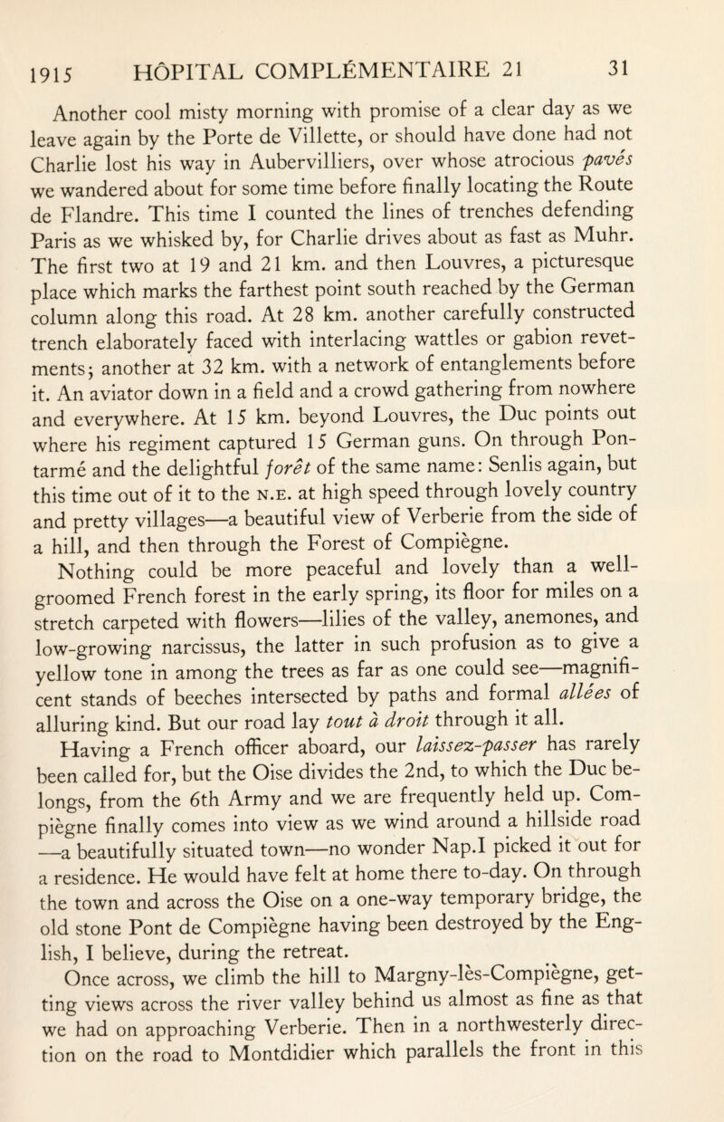 Another cool misty morning with promise of a clear day as we leave again by the Porte de Villette, or should have done had not Charlie lost his way in Aubervilliers, over whose atrocious paves we wandered about for some time before finally locating the Route de Flandre. This time I counted the lines of trenches defending Paris as we whisked by, for Charlie drives about as fast as Muhr. The first two at 19 and 21 km. and then Louvres, a picturesque place which marks the farthest point south reached by the German column along this road. At 28 km. another carefully constructed trench elaborately faced with interlacing wattles or gabion revet¬ ments ; another at 32 km. with a network of entanglements before it. An aviator down in a field and a crowd gathering from nowhere and everywhere. At 15 km. beyond Louvres, the Due points out where his regiment captured 15 German guns. On through Pon- tarme and the delightful foret of the same name: Senlis again, but this time out of it to the n.e. at high speed through lovely country and pretty villages—a beautiful view of Verberie from the side of a hill, and then through the Forest of Compiegne. Nothing could be more peaceful and lovely than a well- groomed French forest in the early spring, its floor for miles on a stretch carpeted with flowers—lilies of the valley, anemones, and low-growing narcissus, the latter in such profusion as to give a yellow tone in among the trees as far as one could see—magnifi¬ cent stands of beeches intersected by paths and formal allees of alluring kind. But our road lay tout a droit through it all. Having a French officer aboard, our laissez-passer has rarely been called for, but the Oise divides the 2nd, to which the Due be¬ longs, from the 6th Army and we are frequently held up. Com¬ piegne finally comes into view as we wind around a hillside road —a beautifully situated town—no wonder Nap.I picked it out for a residence. He would have felt at home there to-day. On through the town and across the Oise on a one-way temporary bridge, the old stone Pont de Compiegne having been destroyed by the Eng¬ lish, I believe, during the retreat. Once across, we climb the hill to Margny-les-Compiegne, get¬ ting views across the river valley behind us almost as fine as that we had on approaching Verberie. Then in a northwesterly direc¬ tion on the road to Montdidier which parallels the front in this