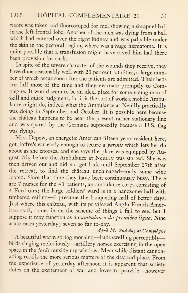 tients was taken and fluoroscoped for me, showing a shrapnel ball in the left frontal lobe. Another of the men was dying from a ball which had entered over the right kidney and was palpable under the skin in the pectoral region, where was a huge hsematoma. It is quite possible that a transfusion might have saved him had there been provision for such. In spite of the severe character of the wounds they receive, they have done reasonably well with 20 per cent fatalities, a large num¬ ber of which occur soon after the patients are admitted. Their beds are full most of the time and they evacuate promptly to Com- piegne. It would seem to be an ideal place for some young man of skill and quick judgment, for it is the sort of work a mobile Ambu¬ lance might do, indeed what the Ambulance at Neuilly practically was doing in September and October. It is possible here because the chateau happens to be near the present rather stationary line and was spared by the Germans supposedly because a U.S. flag was flying. Mrs. Depew, an energetic American fifteen years resident here, got Joffre’s ear early enough to secure a permis which lets her do about as she chooses, and she says the place was equipped by Au¬ gust 7th, before the Ambulance at Neuilly was started. She was then driven out and did not get back until September 27th after the retreat, to find the chateau undamaged—only some wine looted. Since that time they have been continuously busy. There are 7 nurses for the 40 patients, an ambulance corps consisting of 4 Ford cars; the large soldiers’ ward is in a handsome hall with timbered ceiling—I presume the banqueting hall of better days. Just where this chateau, with its privileged Anglo-French-Amer- ican staff, comes in on the scheme of things I fail to see, but I suppose it may function as an ambulance de premiere ligne. Nine acute cases yesterday; seven so far to-day. AfrtL 14. 2nd day at Comfiegne A beautiful warm spring morning—buds swelling perceptibly— birds singing melodiously—artillery horses exercising in the open space in the joret outside my window. Meanwhile distant cannon¬ ading recalls the more serious matters of the day and place. From the experience of yesterday afternoon it is apparent that society dotes on the excitement of war and loves to provide—however
