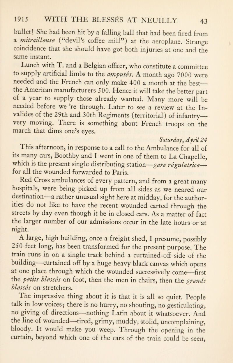 bullet! She had been hit by a falling ball that had been fired from a mitrailleuse (“devil’s coffee mill”) at the aeroplane. Strange coincidence that she should have got both injuries at one and the same instant. Lunch with T. and a Belgian officer, who constitute a committee to supply artificial limbs to the amputes. A month ago 7000 were needed and the French can only make 400 a month at the best— the American manufacturers 500. Hence it will take the better part of a year to supply those already wanted. Many more will be needed before we ’re through. Later to see a review at the In- valides of the 29th and 30th Regiments (territorial) of infantry— very moving. There is something about French troops on the march that dims one’s eyes. Saturday y Afrtl 24 This afternoon, in response to a call to the Ambulance for all of its many cars, Boothby and I went in one of them to La Chapelle, which is the present single distributing station—gare regulatrice— for all the wounded forwarded to Paris. Red Cross ambulances of every pattern, and from a great many hospitals, were being picked up from all sides as we neared our destination—a rather unusual sight here at midday, for the author¬ ities do not like to have the recent wounded carted through the streets by day even though it be in closed cars. As a matter of fact the larger number of our admissions occur in the late hours or at night. A large, high building, once a freight shed, I presume, possibly 250 feet long, has been transformed for the present purpose. The train runs in on a single track behind a curtained-off side of the building—curtained off by a huge heavy black canvas which opens at one place through which the wounded successively come—first the petits blesses on foot, then the men in chairs, then the grands blesses on stretchers. The impressive thing about it is that it is all so quiet. People talk in low voices; there is no hurry, no shouting, no gesticulating, no giving of directions—nothing Latin about it whatsoever. And the line of wounded—tired, grimy, muddy, stolid, uncomplaining, bloody. It would make you weep. Through the opening in the curtain, beyond which one of the cars of the train could be seen,