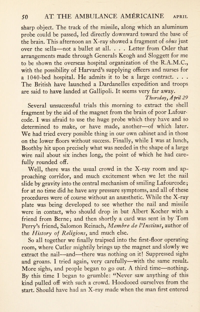 sharp object. The track of the missile, along which an aluminum probe could be passed, led directly downward toward the base of the brain. This afternoon an X-ray showed a fragment of obus just over the sella—not a bullet at all. . . . Letter from Osier that arrangements made through Generals Keogh and Sloggett for me to be shown the overseas hospital organization of the R.A.M.C., with the possibility of Harvard’s supplying officers and nurses for a 1040-bed hospital. He admits it to be a large contract. . . . The British have launched a Dardanelles expedition and troops are said to have landed at Gallipoli. It seems very far away. Thursday, A fril 29 Several unsuccessful trials this morning to extract the shell fragment by the aid of the magnet from the brain of poor Lafour* code. I was afraid to use the huge probe which they have and so determined to make, or have made, another—of which later. We had tried every possible thing in our own cabinet and in those on the lower floors without success. Finally, while I was at lunch, Boothby hit upon precisely what was needed in the shape of a large wire nail about six inches long, the point of which he had care¬ fully rounded off. Well, there was the usual crowd in the X-ray room and ap¬ proaching corridor, and much excitement when we let the nail slide by gravity into the central mechanism of smiling Lafourcode $ for at no time did he have any pressure symptoms, and all of these procedures were of course without an anaesthetic. While the X-ray plate was being developed to see whether the nail and missile were in contact, who should drop in but Albert Kocher with a friend from Berne; and then shortly a card was sent in by Tom Perry’s friend, Salomon Reinach, Alembre de lyInstituty author of the History of Religions, and much else. So all together we finally traipsed into the first-floor operating room, where Cutler mightily brings up the magnet and slowly wre extract the nail—and—there was nothing on it! Suppressed sighs and groans. I tried again, very carefully—with the same result. More sighs, and people began to go out. A third time—nothing. By this time I began to grumble: “Never saw anything of this kind pulled off with such a crowd. Hoodooed ourselves from the start. Should have had an. X-ray made when the man first entered