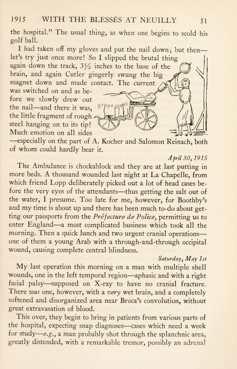 the hospital.” The usual thing, as when one begins to scold his golf ball. I had taken off my gloves and put the nail down; but then— let’s try just once more! So I slipped the brutal thing again down the track, 3>y2 inches to the base of the brain, and again Cutler gingerly swung the big magnet down and made contact. The current was switched on and as be¬ fore we slowly drew out the nail—and there it was, the little fragment of rough steel hanging on to its tip! Much emotion on all sides —especially on the part of A. Kocher and Salomon Reinach, both of whom could hardly bear it. Afrit 30, 1915 The Ambulance is chockablock and they are at last putting in more beds. A thousand wounded last night at La Chapelle, from which friend Lopp deliberately picked out a lot of head cases be¬ fore the very eyes of the attendants—thus getting the salt out of the water, I presume. Too late for me, however, for Boothby’s and my time is about up and there has been much to-do about get¬ ting our passports from the Prefecture de Police, permitting us to enter England—a most complicated business which took all the morning. Then a quick lunch and two urgent cranial operations— one of them a young Arab with a through-and-through occipital wound, causing complete central blindness. Saturday, May 1st My last operation this morning on a man with multiple shell wounds, one in the left temporal region—aphasic and with a right facial palsy—supposed on X-ray to have no cranial fracture. There was one, however, with a very wet brain, and a completely softened and disorganized area near Broca’s convolution, without great extravasation of blood. This over, they begin to bring in patients from various parts of the hospital, expecting snap diagnoses—cases which need a week for study—e.g., a man probably shot through the splanchnic area, greatly distended, with a remarkable tremor, possibly an adrenal
