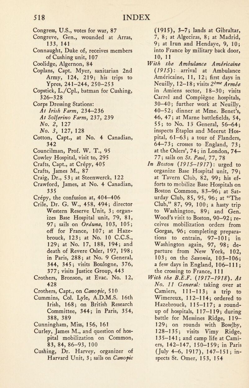 Congress, U»S., votes for war, 87 Congreve, Gen,, wounded at Arras, 133, 141 Connaught, Duke of, receives members of Cushing unit, 107 Coolidge, Algernon, 84 Coplans, Capt. Myer, sanitarian 2nd Army, 124, 219; his trips to Ypres, 241-244, 250-253 Copstick, L./Cpl., batman for Cushing, 326-328 Corps Dressing Stations: At Irish Farm, 234—236 At Solferino Farm, 237, 239 No. 2, 127 No. 3, 127, 128 Cotton, Capt., at No. 4 Canadian, 342 Councilman, Prof. W. T., 95 Cowley Hospital, visit to, 295 Crafts, Capt., at Crepy, 405 Crafts, James M., 87 Craig, Dr., 53; at Steenwerck, 122 Crawford, James, at No. 4 Canadian, 335 Crepy, the confusion at, 404—406 Crile, Dr. G. W., 458, 494; director Western Reserve Unit, 3; organ¬ izes Base Hospital unit, 79, 81, 97; sails on Orduna, 103, 105; off for France, 107; at Haze- brouck, 123; at No. 10 C.C.S., 129; at No. 17, 188, 194; and death of Revere Osier, 197, 198; in Paris, 288; at No. 9 General, 344, 345 ; visits Boulogne, 376, 377; visits Justice Group, 443 Crothers, Bronson, at Evac. No. 12, 428 Crothers, Capt., on Canoficy 510 Cummins, Col. Lyle, A.D.M.S. 16th Irish, 168; on British Research Committee, 344; in Paris, 354, 388, 389 Cunningham, Miss, 156, 161 Curley, James M., and question of hos¬ pital mobilization on Common, 83, 84, 86-93, 100 Cushing, Dr. Harvey, organizer of Harvard Unit, 3; sails on Canofic (1915), 3-7; lands at Gibraltar, 7, 8; at Algeciras, 8; at Madrid, 9; at Irun and Hendaye, 9, 10; into France by military back door, 10, 11 With the Ambulance Americaine (1915): arrival at Ambulance Americaine, 11, 12; first days in Neuilly, 12—18; visits 2^me Armee in Amiens sector, 18-30; visits Carrel and Compiegne hospitals, 30—40; further work at Neuilly, 40-52; dinner at Mme. Benet’s, 46, 47; at Marne battlefields, 54, 55; to No. 13 General, 56—64; inspects Etaples and Meerut Hos¬ pital, 61—63; a tour of Flanders, 64-73; crosses to England, 73; at the Osiers’, 74; in London, 74— 77; sails on St. Pauly 77, 78 In Boston (1915—1917): urged to organize Base Hospital unit, 79; at Tavern Club, 82, 99; his ef¬ forts to mobilize Base Hospitals on Boston Common, 83-96; at Sat¬ urday Club, 85, 95, 96; at “The Club,” 87, 99, 100; a hasty trip to Washington, 89; and Gen. Wood’s visit to Boston, 90-92; re¬ ceives mobilization orders from Gorgas, 96; completing prepara¬ tions to entrain, 97—101; in Washington again, 97, 98; de¬ parture from New York, 102, 103; on the Saxoniay 103—106; a few days in England, 106-111; the crossing to France, 111 With the B.E.F. (1917-1918). At No. 11 General: taking over at Camiers, 111-113; a trip to Wimereux, 112-114; ordered to Hazebrouck, 115-117; a round¬ up of hospitals, 117—119; during battle for Messines Ridge, 119— 129; on rounds with Bowlby, 128-135; visits Vimy Ridge, 135—141; and camp life at Cami¬ ers, 142-147, 150-159; in Paris (July 4-6, 1917), 147-151; in¬ spects St. Omer, 153, 154