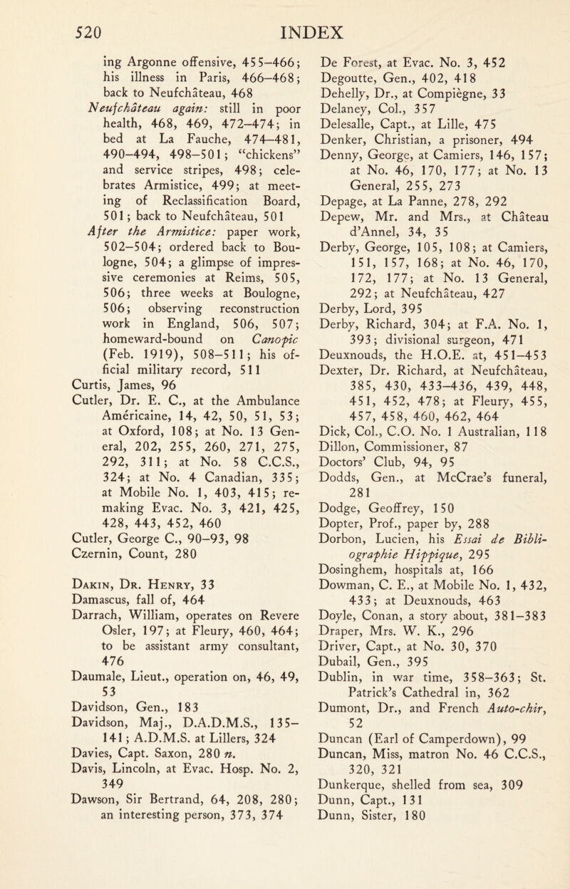 ing Argonne offensive, 45 5—466; his illness in Paris, 466—468; back to Neufchateau, 468 Neuf chateau again: still in poor health, 468, 469, 472-474; in bed at La Fauche, 474—481, 490-494, 498-501; “chickens” and service stripes, 498; cele¬ brates Armistice, 499; at meet¬ ing of Reclassification Board, 501; back to Neufchateau, 501 After the Armistice: paper work, 502—504; ordered back to Bou¬ logne, 504; a glimpse of impres¬ sive ceremonies at Reims, 505, 506; three weeks at Boulogne, 506; observing reconstruction work in England, 506, 507; homeward-bound on Canopic (Feb. 1919), 508-51 1 ; his of¬ ficial military record, 511 Curtis, James, 96 Cutler, Dr. E. C., at the Ambulance Americaine, 14, 42, 50, 51, 53; at Oxford, 108; at No. 13 Gen¬ eral, 202, 255, 260, 271, 275, 292, 31 1; at No. 58 C.C.S., 324; at No. 4 Canadian, 335 ; at Mobile No. 1, 403, 415; re¬ making Evac. No. 3, 421, 425, 428, 443, 452, 460 Cutler, George C., 90-93, 98 Czernin, Count, 280 Dakin, Dr. Henry, 33 Damascus, fall of, 464 Darrach, William, operates on Revere Osier, 197; at Fleury, 460, 464; to be assistant army consultant, 476 Daumale, Lieut., operation on, 46, 49, 53 Davidson, Gen., 183 Davidson, Maj., D.A.D.M.S., 135- 141; A.D.M.S. at Lillers, 324 Davies, Capt. Saxon, 280 n. Davis, Lincoln, at Evac. Hosp. No. 2, 349 Dawson, Sir Bertrand, 64, 208, 280; an interesting person, 373, 374 De Forest, at Evac. No. 3, 452 Degoutte, Gen., 402, 418 Dehelly, Dr., at Compiegne, 33 Delaney, Col., 3 57 Delesalle, Capt., at Lille, 475 Denker, Christian, a prisoner, 494 Denny, George, at Camiers, 146, 157; at No. 46, 170, 177; at No. 13 General, 25 5, 273 Depage, at La Panne, 278, 292 Depew, Mr. and Mrs., at Chateau d’Annel, 34, 3 5 Derby, George, 105, 108; at Camiers, 151, 157, 168; at No. 46, 170, 172, 177; at No. 13 General, 292; at Neufchateau, 427 Derby, Lord, 395 Derby, Richard, 304; at F.A. No. 1, 393; divisional surgeon, 471 Deuxnouds, the H.O.E. at, 451—45 3 Dexter, Dr. Richard, at Neufchateau, 385, 430, 433-436, 439, 448, 451, 452, 478; at Fleury, 455, 457, 458, 460, 462, 464 Dick, CoL, C.O. No. 1 Australian, 118 Dillon, Commissioner, 87 Doctors’ Club, 94, 95 Dodds, Gen., at McCrae’s funeral, 281 Dodge, Geoffrey, 150 Dopter, Prof., paper by, 288 Dorbon, Lucien, his Essai de Bibli- ographie Hippique, 295 Dosinghem, hospitals at, 166 Dowman, C. E., at Mobile No. 1, 432, 433; at Deuxnouds, 463 Doyle, Conan, a story about, 381—383 Draper, Mrs. W. K., 296 Driver, Capt., at No. 30, 370 Dubail, Gen., 395 Dublin, in war time, 358—363; St. Patrick’s Cathedral in, 362 Dumont, Dr., and French Auto-chiry 52 Duncan (Earl of Camperdown), 99 Duncan, Miss, matron No. 46 C.C.S., 320, 321 Dunkerque, shelled from sea, 309 Dunn, Capt., 1 31 Dunn, Sister, 180