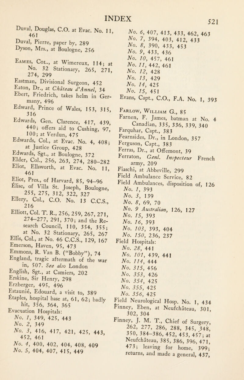 Duval, Douglas, C.O. at Evac. No. 11, 461 Duval, Pierre, paper by, 289 Dyson, Mrs., at Boulogne, 256 Eames, Col., at Wimereux, 114; at No. 32 Stationary, 265, 271, 274, 299 Eastman, Divisional Surgeon, 452 Eaton, Dr., at Chateau d'Annel, 34 Ebert, Friedrich, takes helm in Ger¬ many, 496 Edward, Prince of Wales, 153, 315 316 Edwards, Gen. Clarence, 417, 439, 440; offers aid to Cushing, 97, 100; at Verdun, 475 Edwards, Col., at Evac. No. 4, 408; at Justice Group, 428 Edwards, Sgt., at Boulogne, 372 Elder, Col., 256, 263, 274, 280-282 Eliot, Ellsworth, at Evac. No 11 461 Eliot, Pres., of Harvard, 85, 94-96 Elise, of Villa St. Joseph, Boulogne, 255, 275, 312, 322, 327 Ellery, Col., C.O. No. 13 C.C.S., 216 Elliott, Col. T. R., 256, 259, 267, 271, 274-277, 291, 370; and the Re¬ search Council, 1 10, 3 54, 355 ; at No. 32 Stationary, 265, 267 Ellis, Col., at No. 46 C.C.S., 129, 167 Emerson, Haven, 95, 473 Emmons, R. Van B. (“Bobby’’), 74 England, tragic aftermath of the war in, 507. See also London English, Sgt., at Camiers, 202 Erskine, Sir Henry, 298 Erzberger, 495, 496 Estaunie, Edouard, a visit to, 389 Staples, hospital base at, 61, 62; badly hit, 356, 364, 365 Evacuation Hospitals: No. 1, 349, 425, 443 No. 2, 349 No. 3, 416, 417, 421, 425, 443, 452, 461 No. 4, 400, 402, 404, 408, 409 No. 5, 404, 407, 415, 449 521 No. 6, 407, 413, 433, 462, 463 No. 7, 394, 403, 412, 433 No. 8, 390, 433, 453 No. 9, 433, 436 No. 10, 457, 461 No. //, 442, 461 No. 12, 428 No. 13, 429 No. 14, 42 5 ^ No. 15, 451 Evans, Capt., C.O., F.A. No. 1, 393 Farlow, William G., 85 Farnen, F. James, batman at No. 4 Canadian, 33 5, 336, 339, 340 Farquhar, Capt., 383 Fearnsides, Dr., in London, 3 57 Ferguson, Capt., 383 Ferras, Dr., at Offemont, 39 Ferraton, Genl. Insfiecteur French army, 209 Fiaschi, at Abbeville, 299 Field Ambulance Service, 82 Field Ambulances, disposition of, 126 No. 1, 393 No. 3, 139 No. 8, 69, 70 No. 9 Australian, 126, 127 No. 15, 393 No. 16, 393 No. 103, 393, 404 No. 150, 236, 237 Field Hospitals: No. 28, 441 No. 101, 439, 441 No. 114, 444 No. 315, 456 No. 353, 426 No. 354, 425 No. 355, 425 No. 356, 425 Field Neurological Hosp. No. 1, 434 Finney, Eben, at Neufchateau, 301 302, 304 Finney, J. M. T., Chief of Surgery, 262, 277, 286, 288, 345, 348, 350, 384-386, 452, 453, 457; at Neufchateau, 385, 386, 396, 471, 473; leaving for home, 399; returns, and made a general, 437,