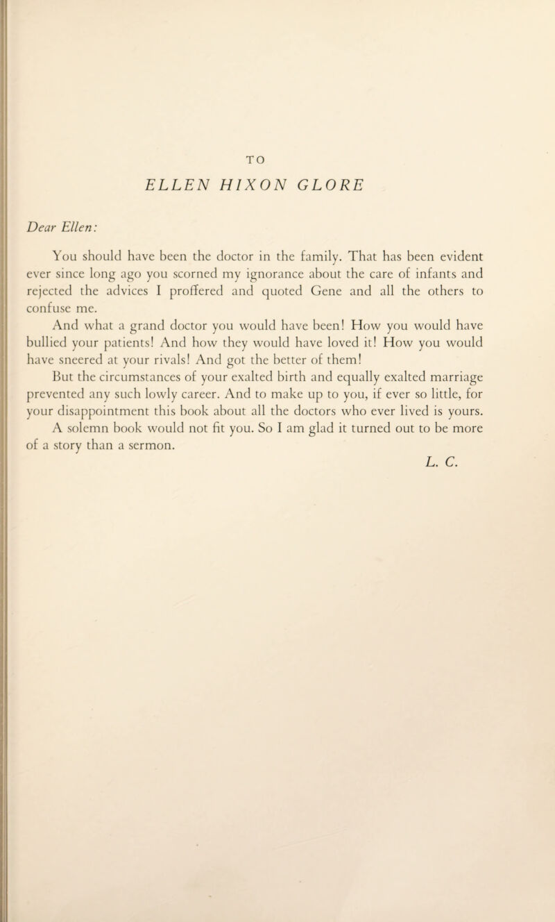 TO ELLEN HIXON GLORE Dear Ellen: You should have been the doctor in the family. That has been evident ever since long ago you scorned my ignorance about the care of infants and rejected the advices I proffered and quoted Gene and all the others to confuse me. And what a grand doctor you would have been! How you would have bullied your patients! And how they would have loved it! How you would have sneered at your rivals! And got the better of them! But the circumstances of your exalted birth and equally exalted marriage prevented any such lowly career. And to make up to you, if ever so little, for your disappointment this book about all the doctors who ever lived is yours. A solemn book would not fit you. So I am glad it turned out to be more of a story than a sermon. L. C.