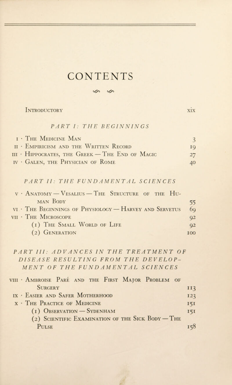 CONTENTS Introductory xix PART I: THE BEGINNINGS i • The Medicine Man 3 11 • Empiricism and the Written Record 19 hi • Hippocrates, the Greek — The End of Magic 27 iv • Galen, the Physician of Rome 40 PART II: THE FUNDAMENTAL SCIENCES v • Anatomy — Vesalius — The Structure of the Hu¬ man Body 55 vi • The Beginnings of Physiology — Harvey and Servetus 69 vii • The Microscope 92 (1) The Small World of Life 92 (2) Generation ioo PART III: ADVANCES IN THE TREATMENT OF DISEASE RESULTING FROM THE DEVELOP¬ MENT OF THE FUNDAMENTAL SCIENCES viii • Ambroise Pare and the First Major Problem of Surgery 113 ix • Easier and Safer Motherhood 123 x • The Practice of Medicine 15 i (1) Observation — Sydenham i 5 i (2) Scientific Examination of the Sick Body — The Pulse 158