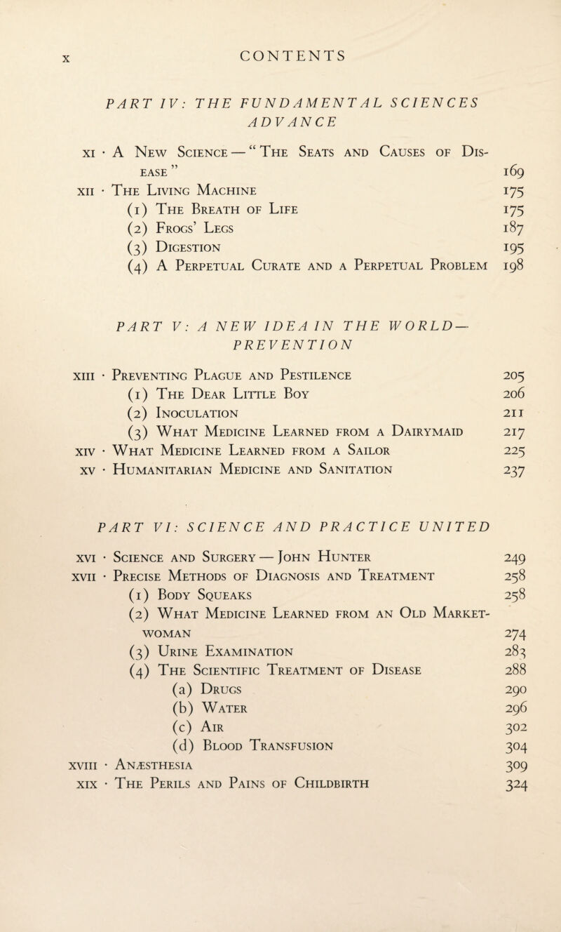 PART IV: THE FUNDAMENTAL SCIENCES ADVANCE xi • A New Science — “The Seats and Causes of Dis¬ ease ” 169 xii • The Living Machine 175 (1) The Breath of Life 175 (2) Frogs’ Legs 187 (3) Digestion 195 (4) A Perpetual Curate and a Perpetual Problem 198 PART V: A NEW IDEA IN THE WORLD- PREVENTION xiii • Preventing Plague and Pestilence 205 (1) The Dear Little Boy 206 (2) Inoculation 21 i (3) What Medicine Learned from a Dairymaid 217 xiv • What Medicine Learned from a Sailor 225 xv • Humanitarian Medicine and Sanitation 237 PART VI: SCIENCE AND PRACTICE UNITED xvi • Science and Surgery — John Hunter 249 xvii • Precise Methods of Diagnosis and Treatment 258 (1) Body Squeaks 258 (2) What Medicine Learned from an Old Market- woman 274 (3) Urine Examination 283 (4) The Scientific Treatment of Disease 288 (a) Drugs 290 (b) Water 296 (c) Air 302 (d) Blood Transfusion 304 xviii • Anaesthesia 309 xix • The Perils and Pains of Childbirth 324