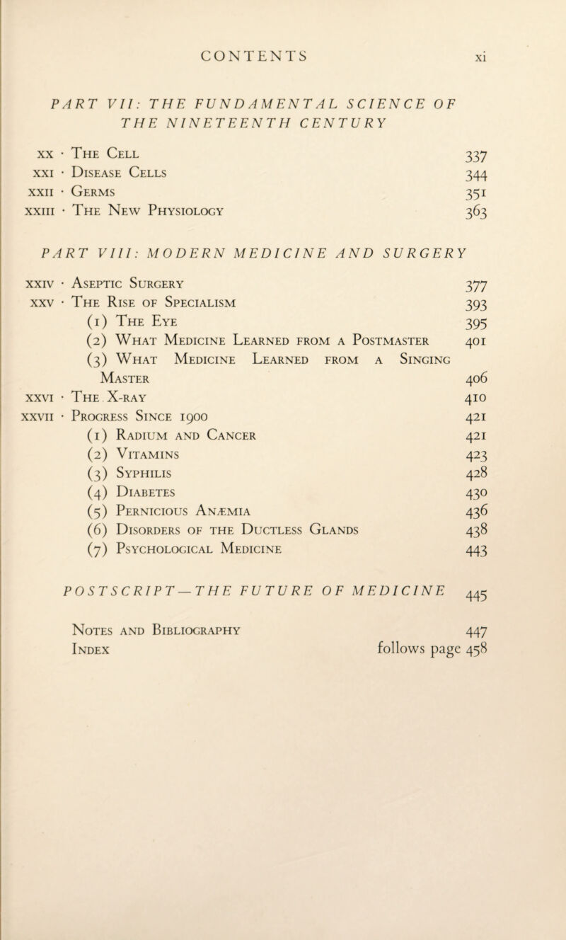 PART VII: THE FUNDAMENTAL SCIENCE OF THE NINETEENTH CENTURY xx • The Cell 337 xxi • Disease Cells 344 xxii • Germs 351 xxiii • The New Physiology 363 PART VIII: MODERN MEDICINE AND SURGERY xxiv • Aseptic Surgery 377 xxv • The Rise of Specialism 393 (1) The Eye 395 (2) What Medicine Learned from a Postmaster 401 (3) What Medicine Learned from a Singing Master 406 xxvi • The X-ray 410 xxvii • Progress Since 1900 421 (1) Radium and Cancer 421 (2) Vitamins 423 (3) Syphilis 428 (4) Diabetes 430 (5) Pernicious Anaemia 436 (6) Disorders of the Ductless Glands 438 (7) Psychological Medicine 443 POSTSCRIPT—THE FUTURE OF MEDICINE 445 Notes and Bibliography Index 447 follows page 458