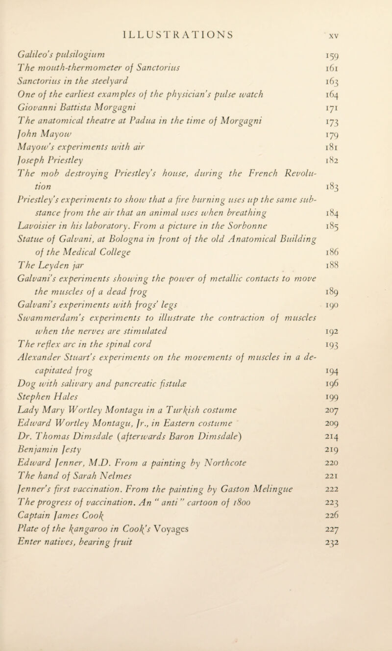 Galileo's pulsilogium 159 The mouth-thermometer of Sanctorius 161 Sanctorius in the steelyard 163 One of the earliest examples of the physician’s pulse watch 164 Giovanni Battista Morgagni 171 The anatomical theatre at Padua in the time of Morgagni 173 John Mayow 179 Mayow’s experiments with air 181 Joseph Priestley 182 The mob destroying Priestley’s house, during the French Revolu¬ tion 183 Priestley’s experiments to show that a fire burning uses up the same sub¬ stance from the air that an animal uses when breathing 184 Lavoisier in his laboratory. From a picture in the Sorbonne 185 Statue of Galvani, at Bologna in front of the old Anatomical Building of the Medical College 186 The Leyden jar 188 Galvani s experiments showing the power of metallic contacts to move the muscles of a dead frog 189 Galvani’s experiments with frogs’ legs 190 Swammerdam’s experiments to illustrate the contraction of muscles when the nerves are stimulated 192 The ref ex arc in the spinal cord 193 Alexander Stuart’s experiments on the movements of muscles in a de¬ capitated frog 194 Dog with salivary and pancreatic fstulce 196 Stephen Hales 199 Lady Mary Wortley Montagu in a Turkish costume 207 Edward Wortley Montagu, Jr., in Eastern costume 209 Dr. Thomas Dimsdale (afterwards Baron Dimsdale) 214 Benjamin festy 219 Edward fenner, M.D. From a painting by Northcote 220 The hand of Sarah Nelmes 221 fenner’s first vaccination. From the painting by Gaston Melingue 222 The progress of vaccination. An“ anti ” cartoon of 1800 223 Captain fames Coo\ 226 Plate of the kangaroo in Coolfs Voyages 227 Enter natives, bearing fruit 232