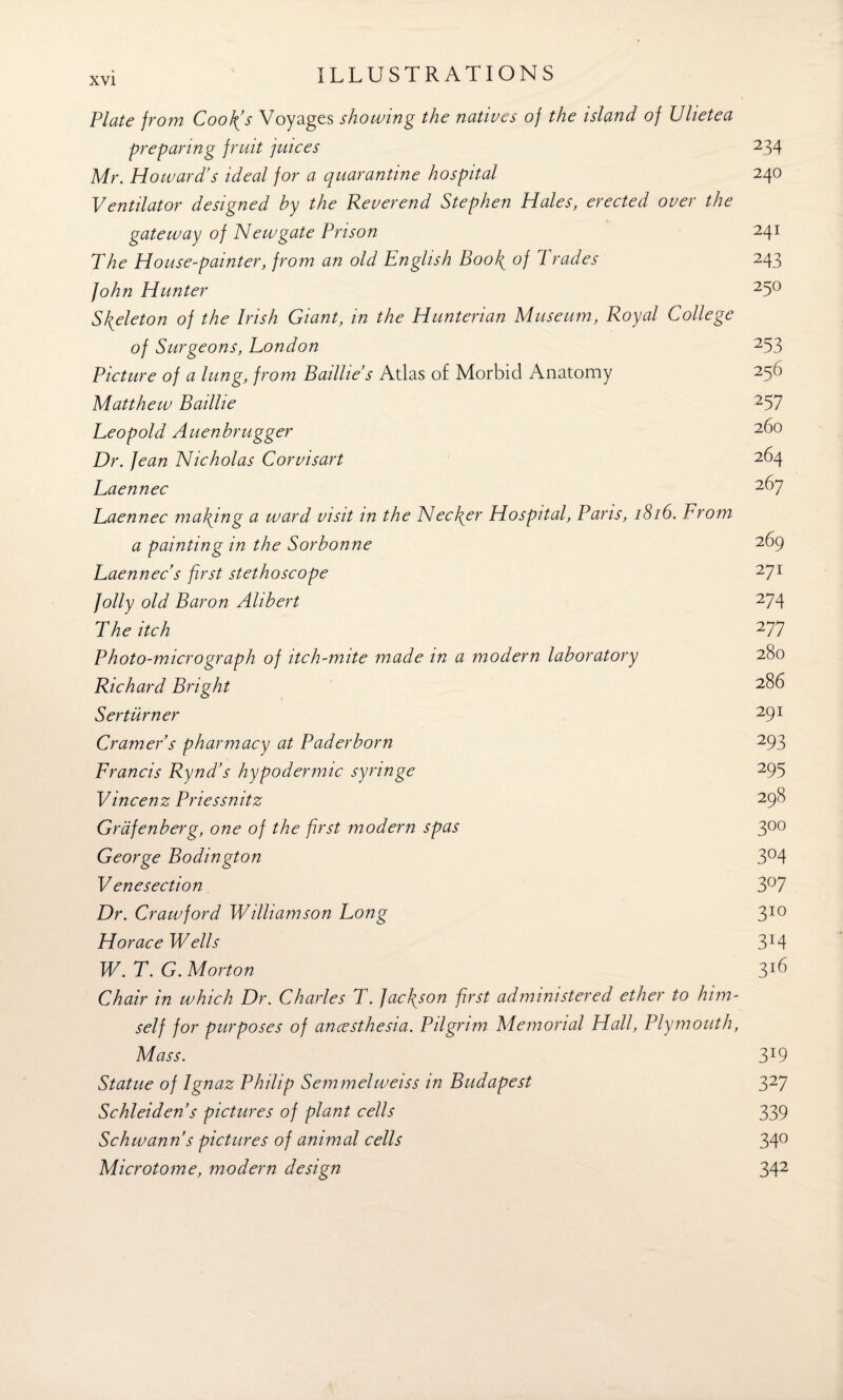 Plate from Cookes Voyages showing the natives of the island of Ulietea preparing fruit juices 234 Mr. Howard’s ideal for a quarantine hospital 240 Ventilator designed by the Reverend Stephen Hales, erected over the gateway of Newgate Prison 241 The House-painter, from an old English Bool{ of 1 rades 243 John Hunter 25° Skeleton of the Irish Giant, in the Hunterian Museum, Royal College of Surgeons, London 253 Picture of a lung, from Baillie s Atlas of Morbid Anatomy 256 Matthew Baillie 257 Leopold Auenbrugger Dr. fean Nicholas Corvisart 264 Laennec 2^7 Laennec malting a ward visit in the Necfier Hospital, Pans, 1816. From a painting in the Sorbonne 269 Laennec's first stethoscope 27x folly old Baron Ahbert 274 The itch 277 Photo-micrograph of itch-mite made in a modern laboratory 280 Richard Bright 2^6 Ser turner 29l Cramer s pharmacy at Paderborn 293 Francis Rynd’s hypodermic syringe 295 Vincenz Priessnitz 29$ Grdfenberg, one of the first modern spas 300 George Bodington 3°4 Venesection 3°7 Dr. Crawford Williamson Long 310 Horace Wells 3T4 W. T. G. Morton 3*6 Chair in which Dr. Charles T. Jacfison first administered ether to him¬ self for purposes of ancesthesia. Pilgrim Memorial Hall, Plymouth, Mass. 3X9 Statue of Ignaz Philip Semmelweiss in Budapest 327 Schleiden s pictures of plant cells 339 Schwann s pictures of animal cells 34° Microtome, modern design 342