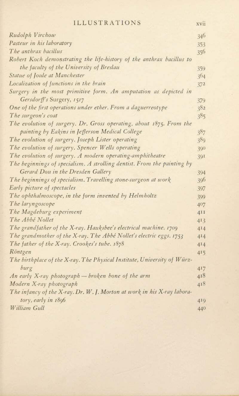 Rudolph Virchow Pasteur in his laboratory The anthrax bacillus Robert Koch demonstrating the life-history of the anthrax bacillus to the faculty of the University of Breslau Statue of foule at Manchester Localization of functions in the brain Surgery in the most primitive form. An amputation as depicted in Gersdorff’s Surgery, 75/7 One of the first operations under ether. From a daguerreotype The surgeon’s coat The evolution of surgery. Dr. Gross operating, about /S75. From the painting by Eafins in Jefferson Medical College The evolution of surgery. Joseph Lister operating The evolution of surgery. Spencer Wells operating The evolution of surgery. A modern operating-amphitheatre The beginnings of specialism. A strolling dentist. From the painting by Gerard Don in the Dresden Gallery The beginnings of specialism. Travelling stone-surgeon at work Early picture of spectacles The ophthalmoscope, in the form invented by Helmholtz The laryngoscope The Magdeburg experiment The Abbe Nollet The grandfather of the X-ray. Haufsbee's electrical machine, 1J09 The grandmother of the X-ray. The Abbe Nollet’s electric eggs. 1J53 ’The father of the X-ray. Crookes's tube. i8j8 Ron t gen The birthplace of the X-ray. The Physical Institute, University of Wurz¬ burg An early X-ray photograph — broken bone of the arm Modern X-ray photograph The infancy of the X-ray. Dr. W. J. Morton at work in his X-ray labora¬ tory, early in 1896 William Gull 346 353 356 359 364 372 379 382 385 387 389 39° 39i 394 396 397 399 4°7 411 4*3 414 414 4M 4T5 417 418 418 4*9 440