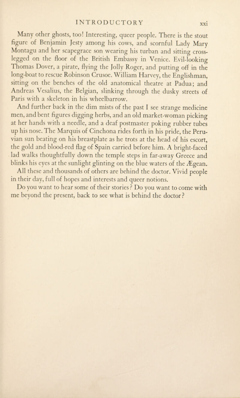 xxi Many other ghosts, too! Interesting, queer people. There is the stout figure of Benjamin Jesty among his cows, and scornful Lady Mary Montagu and her scapegrace son wearing his turban and sitting cross- legged on the floor of the British Embassy in Venice. Evil-looking Thomas Dover, a pirate, flying the Jolly Roger, and putting off in the long-boat to rescue Robinson Crusoe. William Harvey, the Englishman, sitting on the benches of the old anatomical theatre at Padua; and Andreas Vesalius, the Belgian, slinking through the dusky streets of Paris with a skeleton in his wheelbarrow. And further back in the dim mists of the past I see strange medicine men, and bent figures digging herbs, and an old market-woman picking at her hands with a needle, and a deaf postmaster poking rubber tubes up his nose. The Marquis of Cinchona rides forth in his pride, the Peru¬ vian sun beating on his breastplate as he trots at the head of his escort, the gold and blood-red flag of Spain carried before him. A bright-faced lad walks thoughtfully down the temple steps in far-away Greece and blinks his eyes at the sunlight glinting on the blue waters of the iTgean. All these and thousands of others are behind the doctor. Vivid people in their day, full of hopes and interests and queer notions. Do you want to hear some of their stories ? Do you want to come with me beyond the present, back to see what is behind the doctor ?