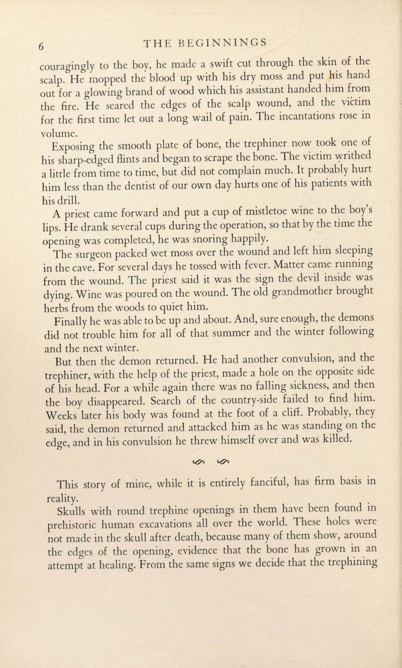 couragingly to the boy, he made a swift cut through the skin of the scalp. He mopped the blood up with his dry moss and put his hand out for a glowing brand of wood which his assistant handed him from the fire. He seared the edges of the scalp wound, and the victim for the first time let out a long wail of pain. The incantations rose in volume. Exposing the smooth plate of bone, the trephiner now took one of his sharp-edged flints and began to scrape the bone. The victim writhed a little from time to time, but did not complain much. It probably hurt him less than the dentist of our own day hurts one of his patients with his drill. A priest came forward and put a cup of mistletoe wine to the boy s lips. He drank several cups during the operation, so that by the time the opening was completed, he was snoring happily. The surgeon packed wet moss over the wound and left him sleeping in the cave. For several days he tossed with fever. Matter came running from the wound. The priest said it was the sign the devil inside was dying. Wine was poured on the wound. The old grandmother brought herbs from the woods to quiet him. Finally he was able to be up and about. And, sure enough, the demons did not trouble him for all of that summer and the winter following and the next winter. But then the demon returned. He had another convulsion, and the trephiner, with the help of the priest, made a hole on the opposite side of his head. For a while again there was no falling sickness, and then the boy disappeared. Search of the country-side failed to find him. Weeks later his body was found at the foot of a cliff. Probably, they said, the demon returned and attacked him as he was standing on the edge, and in his convulsion he threw himself over and was killed. This story of mine, while it is entirely fanciful, has firm basis in reality. Skulls with round trephine openings in them have been found in prehistoric human excavations all over the world. These holes were not made in the skull after death, because many of them show, around the edges of the opening, evidence that the bone has grown in an attempt at healing. From the same signs we decide that the trephining