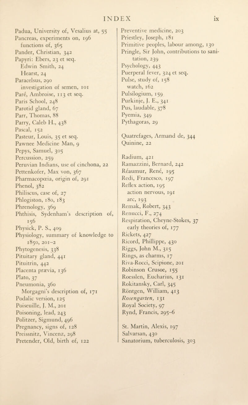 Padua, University of, Vesalius at, 55 Pancreas, experiments on, 196 functions of, 365 Pander, Christian, 342 Papyri: Ebers, 23 et seq. Edwin Smith, 24 Hearst, 24 Paracelsus, 290 investigation of semen, 101 Pare, Ambroise, 113 et seq. Paris School, 248 Parotid gland, 67 Parr, Thomas, 88 Parry, Caleb EL, 438 Pascal, 152 Pasteur, Louis, 35 et seq. Pawnee Medicine Man, 9 Pepys, Samuel, 305 Percussion, 259 Peruvian Indians, use of cinchona, 22 Pettenkofer, Max von, 367 Pharmacopoeia, origin of, 291 Phenol, 382 Philiscus, case of, 27 Phlogiston, 180, 183 Phrenology, 369 Phthisis, Sydenham’s description of, Physick, P. S., 409 Physiology, summary of knowledge to 1850, 201-2 Phytogenesis, 338 Pituitary gland, 441 Pituitrin, 442 Placenta praevia, 136 Plato, 37 Pneumonia, 360 Morgagni’s description of, 171 Podalic version, 125 Poiseuille, J. M., 201 Poisoning, lead, 243 Politzer, Sigmund, 496 Pregnancy, signs of, 128 Preissnitz, Vincenz, 298 Pretender, Old, birth of, 122 Preventive medicine, 203 Priestley, Joseph, 181 Primitive peoples, labour among, 130 Pringle, Sir John, contributions to sani¬ tation, 239 Psychology, 443 Puerperal fever, 324 et seq. Pulse, study of, 158 watch, 162 Pulsilogium, 159 Purkinje, J. E., 341 Pus, laudable, 378 Pyemia, 349 Pythagoras, 29 Quatrefages, Armand de, 344 Quinine, 22 Radium, 421 Ramazzini, Bernard, 242 Reaumur, Rene, 195 Redi, Francesco, 197 Reflex action, 195 action nervous, 191 arc, 193 Remak, Robert, 343 Renucci, F., 274 Respiration, Cheyne-Stokes, 37 early theories of, 177 Rickets, 427 Ricord, Phillippe, 430 Riggs, John M., 315 Rings, as charms, 17 Riva-Rocci, Scipione, 201 Robinson Crusoe, 155 Roesslen, Eucharius, 131 Rokitansky, Carl, 345 Rontgen, William, 413 Rosengarten, 131 Royal Society, 97 Rynd, Francis, 295-6 St. Martin, Alexis, 197 Salvarsan, 430 Sanatorium, tuberculosis, 303