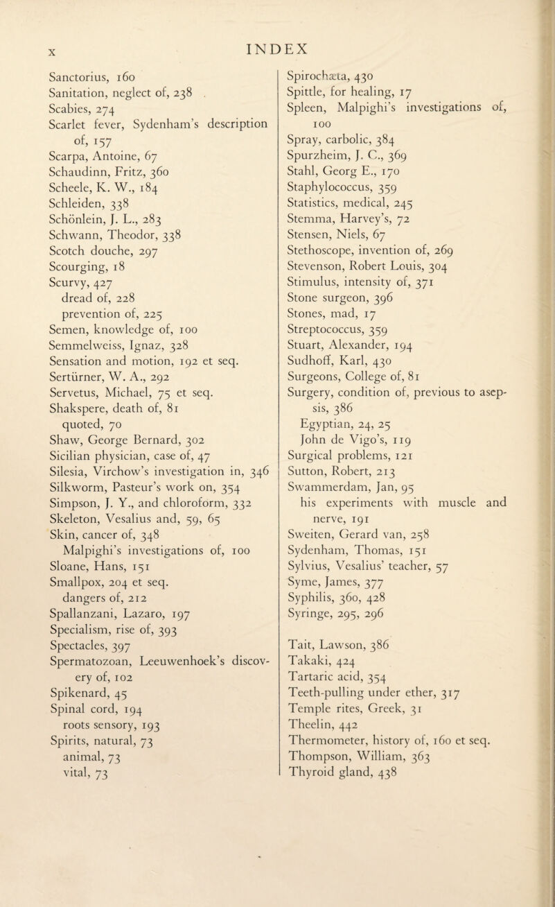 Sanctorius, 160 Sanitation, neglect of, 238 Scabies, 274 Scarlet fever, Sydenham’s description of, 157 Scarpa, Antoine, 67 Schaudinn, Fritz, 360 Scheele, K. W., 184 Schleiden, 338 Schonlein, J. L., 283 Schwann, Theodor, 338 Scotch douche, 297 Scourging, 18 Scurvy, 427 dread of, 228 prevention of, 225 Semen, knowledge of, 100 Semmelweiss, Ignaz, 328 Sensation and motion, 192 et seq. Sertiirner, W. A., 292 Servetus, Michael, 75 et seq. Shakspere, death of, 81 quoted, 70 Shaw, George Bernard, 302 Sicilian physician, case of, 47 Silesia, Virchow’s investigation in, 346 Silkworm, Pasteur’s work on, 354 Simpson, J. Y., and chloroform, 332 Skeleton, Vesalius and, 59, 65 Skin, cancer of, 348 Malpighi’s investigations of, 100 Sloane, Hans, 151 Smallpox, 204 et seq. dangers of, 212 Spallanzani, Lazaro, 197 Specialism, rise of, 393 Spectacles, 397 Spermatozoan, Leeuwenhoek’s discov¬ ery of, 102 Spikenard, 45 Spinal cord, 194 roots sensory, 193 Spirits, natural, 73 animal, 73 vital, 73 Spirochaeia, 430 Spittle, for healing, 17 Spleen, Malpighi’s investigations of, 100 Spray, carbolic, 384 Spurzheim, J. C., 369 Stahl, Georg E., 170 Staphylococcus, 359 Statistics, medical, 245 Stemma, Harvey’s, 72 Stensen, Niels, 67 Stethoscope, invention of, 269 Stevenson, Robert Louis, 304 Stimulus, intensity of, 371 Stone surgeon, 396 Stones, mad, 17 Streptococcus, 359 Stuart, Alexander, 194 Sudhoff, Karl, 430 Surgeons, College of, 81 Surgery, condition of, previous to asep¬ sis, 386 Egyptian, 24, 25 John de Vigo’s, 119 Surgical problems, 121 Sutton, Robert, 213 Swammerdam, Jan, 95 his experiments with muscle and nerve, 191 Sweiten, Gerard van, 258 Sydenham, Thomas, 151 Sylvius, Vesalius’ teacher, 57 Syme, James, 377 Syphilis, 360, 428 Syringe, 295, 296 Tait, Lawson, 386 Takaki, 424 Tartaric acid, 354 Teeth-pulling under ether, 317 Temple rites, Greek, 31 Theelin, 442 Thermometer, history of, 160 et seq. Thompson, William, 363 Thyroid gland, 438