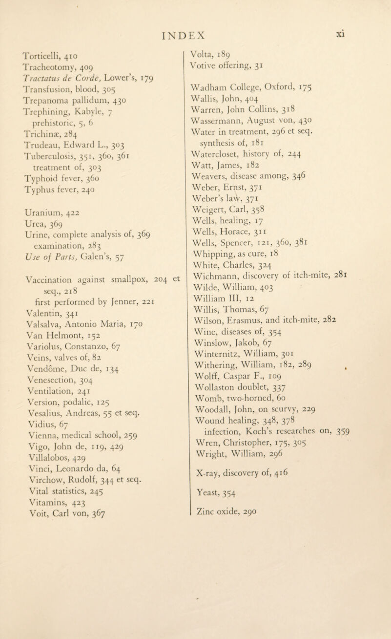 Torricelli, 410 Tracheotomy, 409 Tractatus de Corde, Lower’s, 179 Transfusion, blood, 305 Trepanoma pallidum, 430 Trephining, Kabyle, 7 prehistoric, 5, 6 Trichinae, 284 Trudeau, Edward L., 303 Tuberculosis, 351, 360, 361 treatment of, 303 Typhoid fever, 360 Typhus fever, 240 LTranium, 422 Urea, 369 Urine, complete analysis of, 369 examination, 283 Use of Parts, Galen’s, 57 Vaccination against smallpox, 204 et seq., 218 first performed by Jenner, 221 Valentin, 341 Valsalva, Antonio Maria, 170 Van Helmont, 152 Variolus, Constanzo, 67 Veins, valves of, 82 Vendome, Due de, 134 Venesection, 304 Ventilation, 241 Version, podalic, 125 Vesalius, Andreas, 55 et seq. Vidius, 67 Vienna, medical school, 259 Vigo, John de, 119, 429 Villalobos, 429 Vinci, Leonardo da, 64 Virchow, Rudolf, 344 et seq. Vital statistics, 245 Vitamins, 423 Voit, Carl von, 367 Volta, 189 Votive offering, 31 Wadham College, Oxford, 175 Wallis, John, 404 Warren, John Collins, 318 Wassermann, August von, 430 Water in treatment, 296 et seq. synthesis of, 181 Watercloset, history of, 244 Watt, James, 182 Weavers, disease among, 346 Weber, Ernst, 371 Weber’s la\V, 371 Weigert, Carl, 358 Wells, healing, 17 Wells, Horace, 311 Wells, Spencer, 121, 360, 381 Whipping, as cure, 18 White, Charles, 324 Wichmann, discovery of itch-mite, 281 Wilde, William, 403 William III, 12 Willis, Thomas, 67 Wilson, Erasmus, and itch-mite, 282 Wine, diseases of, 354 Winslow, Jakob, 67 Winternitz, William, 301 Withering, William, 182, 289 # Wolff, Caspar F., 109 Wollaston doublet, 337 Womb, two-horned, 60 Woodall, John, on scurvy, 229 Wound healing, 348, 378 infection, Koch’s researches on, 359 Wren, Christopher, 175, 305 Wright, William, 296 X-ray, discovery of, 416 Yeast, 354 Zinc oxide, 290