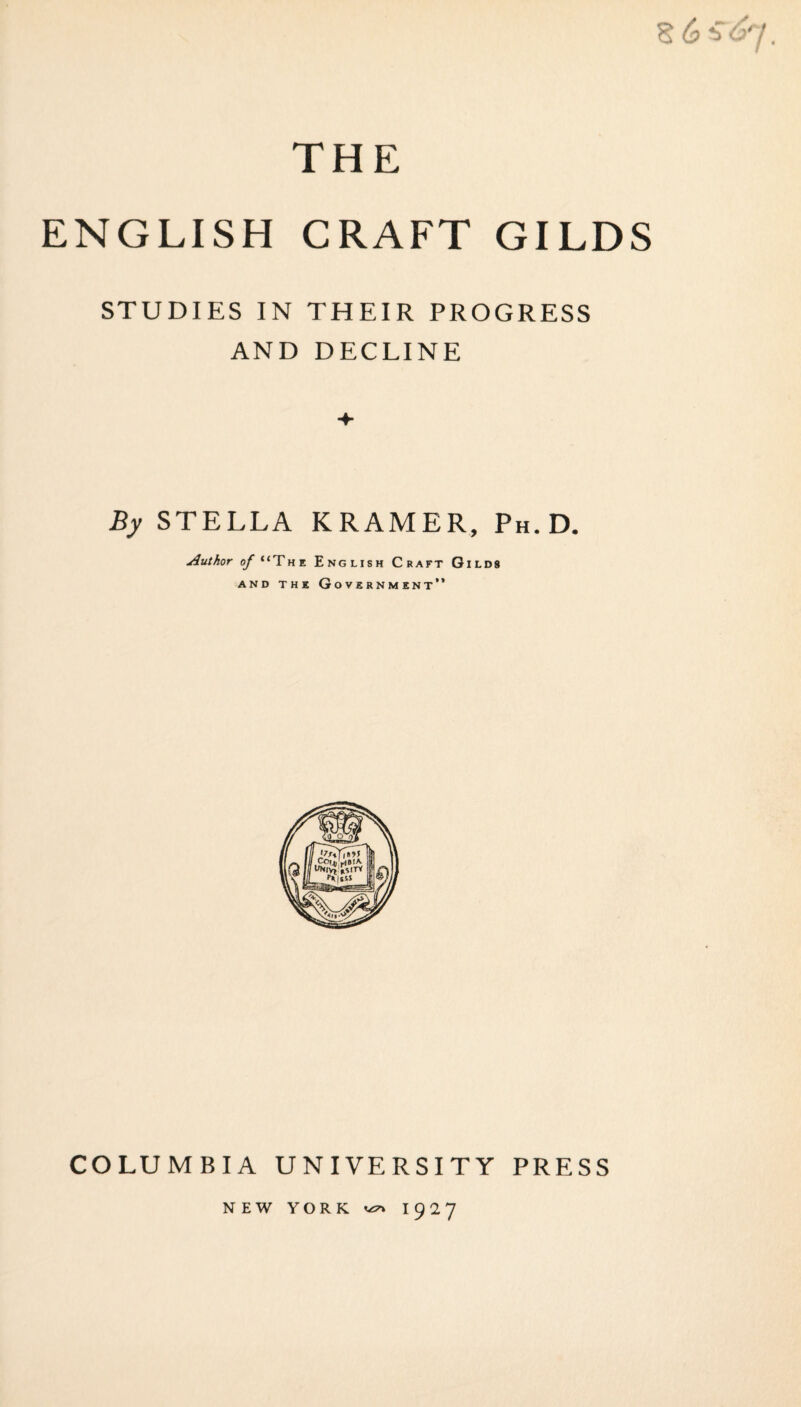THE ENGLISH CRAFT GILDS STUDIES IN THEIR PROGRESS AND DECLINE By STELLA KRAMER, Ph.D. Author (^“The English Craft Gilds AND THE Government” COLUMBIA UNIVERSITY PRESS