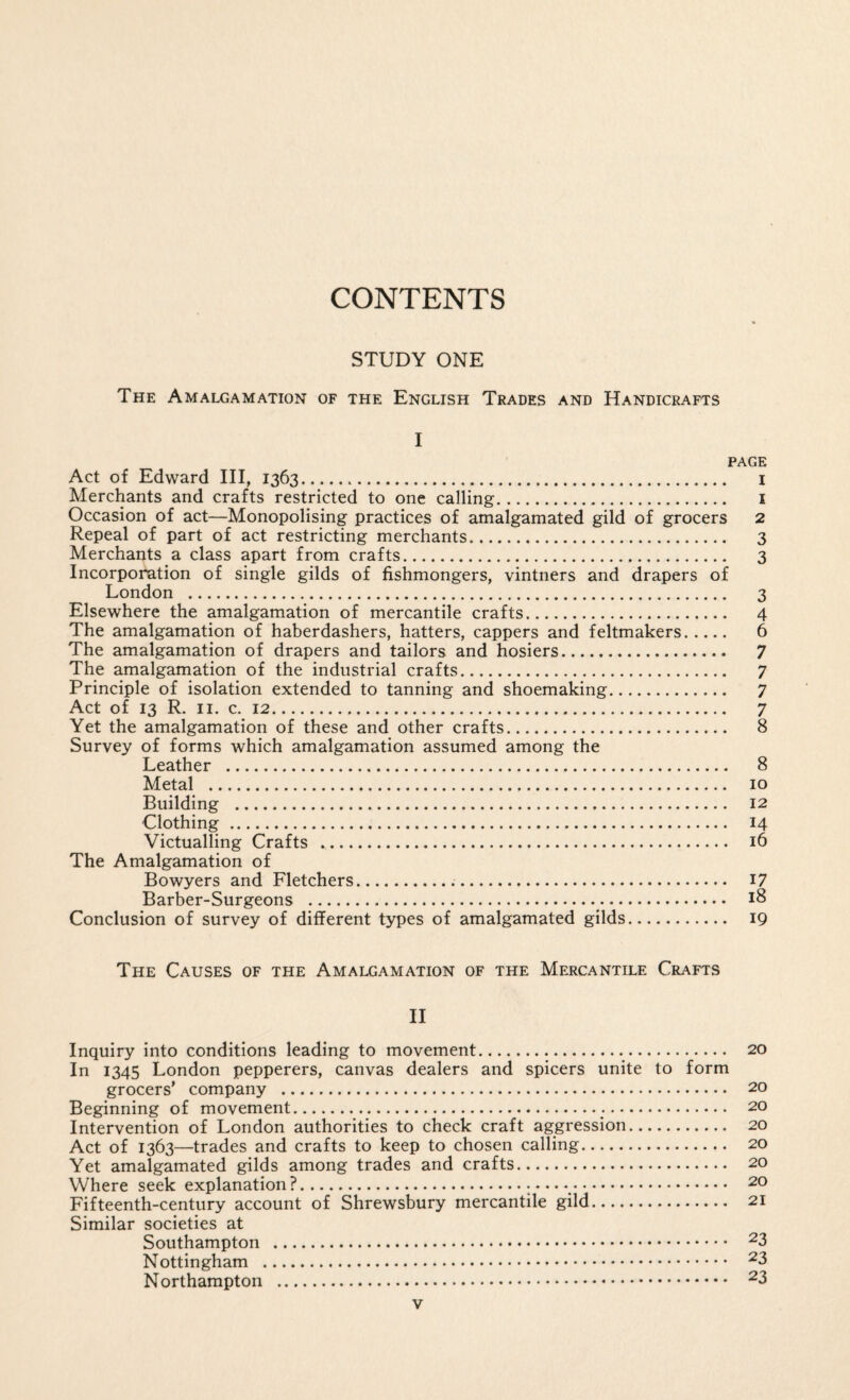 CONTENTS STUDY ONE The Amalgamation of the English Trades and Handicrafts I PAGE Act of Edward III, 1363. i Merchants and crafts restricted to one calling. i Occasion of act—Monopolising practices of amalgamated gild of grocers 2 Repeal of part of act restricting merchants. 3 Merchants a class apart from crafts. 3 Incorporation of single gilds of fishmongers, vintners and drapers of London . 3 Elsewhere the amalgamation of mercantile crafts. 4 The amalgamation of haberdashers, hatters, cappers and feltmakers. 6 The amalgamation of drapers and tailors and hosiers. 7 The amalgamation of the industrial crafts. 7 Principle of isolation extended to tanning and shoemaking. 7 Act of 13 R. II. c. 12. 7 Yet the amalgamation of these and other crafts. 8 Survey of forms which amalgamation assumed among the Leather . 8 Metal . 10 Building . 12 Clothing. 14 Victualling Crafts . 16 The Amalgamation of Bowyers and Fletchers. I7 Barber-Surgeons . 18 Conclusion of survey of different types of amalgamated gilds. 19 The Causes of the Amalgamation of the Mercantile Crafts II Inquiry into conditions leading to movement. 20 In 1345 London pepperers, canvas dealers and spicers unite to form grocers’ company . 20 Beginning of movement. 20 Intervention of London authorities to check craft aggression. 20 Act of 1363—trades and crafts to keep to chosen calling. 20 Yet amalgamated gilds among trades and crafts. 20 Where seek explanation?.. — .. 20 Fifteenth-century account of Shrewsbury mercantile gild. 21 Similar societies at Southampton . ^3 Nottingham . ^3 Northampton . ^3