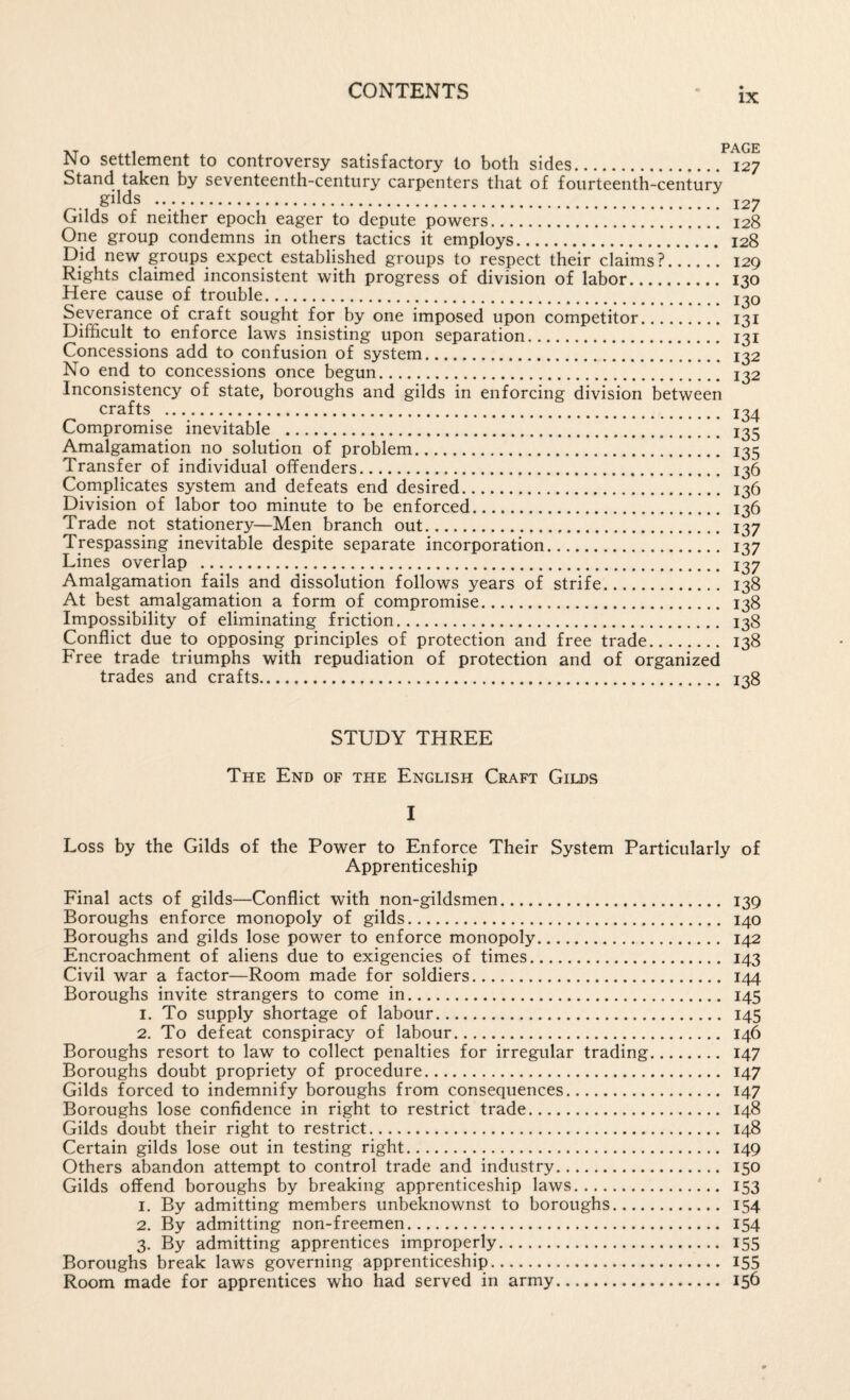 IX No settlement to controversy satisfactory to both sides. 127 Stand taken by seventeenth-century carpenters that of fourteenth-century gilds . 127 Gilds of neither epoch eager to depute powers. 128 One group condemns in others tactics it employs. 128 Did new groups expect established groups to respect their claims?. 129 Rights claimed inconsistent with progress of division of labor. 130 Here cause of trouble. j^o Severance of craft sought for by one imposed upon competitor. 131 Difficult to enforce laws insisting upon separation. 131 Concessions add to confusion of system. 132 No end to concessions once begun. 132 Inconsistency of state, boroughs and gilds in enforcing division between crafts . 134 Compromise inevitable . 135 Amalgamation no solution of problem. 135 Transfer of individual offenders. 136 Coniplicates system and defeats end desired. 136 Division of labor too minute to be enforced. 136 Trade not stationery—Men branch out. 137 Trespassing inevitable despite separate incorporation. 137 Lines overlap . 137 Amalgamation fails and dissolution follows years of strife. 138 At best amalgamation a form of compromise. 138 Impossibility of eliminating friction. 138 Conflict due to opposing principles of protection and free trade. 138 Free trade triumphs with repudiation of protection and of organized trades and crafts. 138 STUDY THREE The End of the English Craft Gilds I Loss by the Gilds of the Power to Enforce Their System Particularly of Apprenticeship Final acts of gilds—Conflict with non-gildsmen. 139 Boroughs enforce monopoly of gilds. 140 Boroughs and gilds lose power to enforce monopoly. 142 Encroachment of aliens due to exigencies of times. 143 Civil war a factor—Room made for soldiers. 144 Boroughs invite strangers to come in. 145 1, To supply shortage of labour. 145 2. To defeat conspiracy of labour. 146 Boroughs resort to law to collect penalties for irregular trading. 147 Boroughs doubt propriety of procedure. 147 Gilds forced to indemnify boroughs from consequences. 147 Boroughs lose confidence in right to restrict trade. 148 Gilds doubt their right to restrict. 148 Certain gilds lose out in testing right. 149 Others abandon attempt to control trade and industry. 150 Gilds offend boroughs by breaking apprenticeship laws. 153 1. By admitting members unbeknownst to boroughs. 154 2. By admitting non-freemen. 154 3. By admitting apprentices improperly. 155 Boroughs break laws governing apprenticeship. 155 Room made for apprentices who had served in army. 156