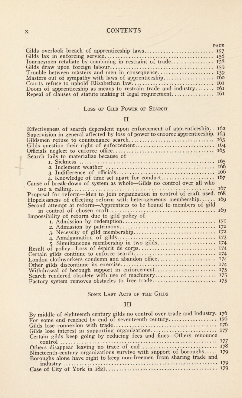 PAGE Gilds overlook breach of apprenticeship laws. I57 Gilds lax in enforcing service. 158 Journeymen retaliate by combining in restraint of trade. 158 Gilds draw upon foreign labour. 159 Trouble between masters and men in consequence. I59 Masters out of sympathy with laws of apprenticeship. 160 Courts refuse to uphold Elizabethan law. 161 Doom of apprenticeship as means to restrain trade and industry. 161 Repeal of clauses of statute making it legal requirement. 161 Loss OF Gild Power of Search II Effectiveness of search dependent upon enforcement of apprenticeship.. 162 Supervision in general affected by loss of power to enforce apprenticeship. 163 Gildsmen refuse to countenance search... 163 Gilds question their right of enforcement. 164 Officials neglect to enforce office... 165 Search fails to materialize because of 1. Sickness . 165 2. Inclement weather . 166 3. Indifference of officials. 166 4. Knowledge of time set apart for conduct. 167 Cause of break-down of system as whole—Gilds no control over all who use a calling. ... 167 Proposal for reform—Men to join organization in control of craft used. 168 Second attempt at reform—Apprentices to be bound to members of gild in control of chosen craft... 169 Impossibility of reform due to gild policy of 1. Admission by redemption. 171 2. Admission by patrimony..... 172 3. Necessity of gild membership. 172 4. Amalgamation of gilds.^. I73 5. Simultaneous membership in two gilds. 174 Result of policy—Loss of espirit de corps. I74 Certain gilds continue to enforce search. 174 London clothworkers condemn and abandon office. 174 Other gilds discontinue its exercise. I74 Withdrawal of borough support in enforcement. I75 Search rendered obsolete with use of machinery. 175 Factory system removes obstacles to free trade. I75 Some Last Acts of the Gilds III By middle of eighteenth century gilds no control over trade and industry. 176 For some end reached by end of seventeenth century. 176 Gilds lose connexion with trade.... 176 Gilds lose interest in supporting organizations. I77 Certain gilds keep going by reducing fees and fines—Others renounce control . ^77 Others disappear leaving no trace of end.. 17° Nineteenth-century organizations survive with support of boroughs. 179 Boroughs alone have right to keep non-freemen from sharing trade and industry. ^79 Case of City of York in 1821. I79