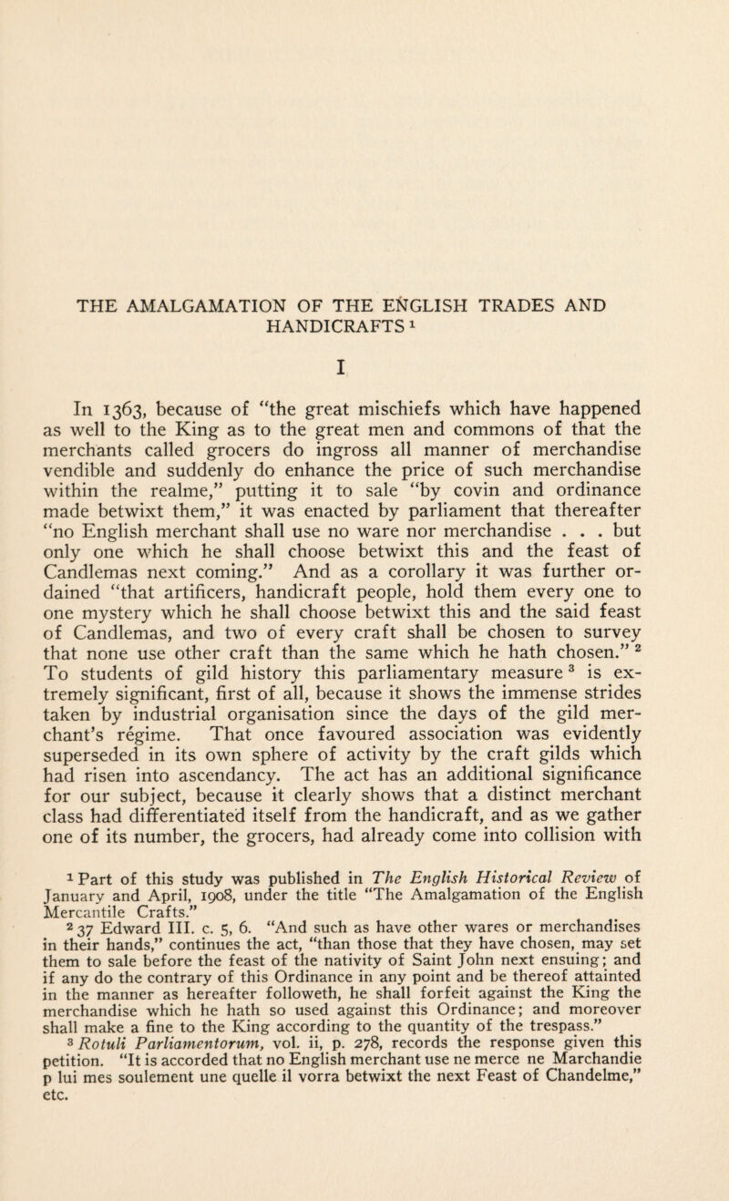 HANDICRAFTS ^ I In 1363, because of “the great mischiefs which have happened as well to the King as to the great men and commons of that the merchants called grocers do ingross all manner of merchandise vendible and suddenly do enhance the price of such merchandise within the realme,” putting it to sale “by covin and ordinance made betwixt them,” it was enacted by parliament that thereafter “no English merchant shall use no ware nor merchandise . . . but only one which he shall choose betwixt this and the feast of Candlemas next coming.” And as a corollary it was further or¬ dained “that artificers, handicraft people, hold them every one to one mystery which he shall choose betwixt this and the said feast of Candlemas, and two of every craft shall be chosen to survey that none use other craft than the same which he hath chosen.” ^ To students of gild history this parliamentary measure ^ is ex¬ tremely significant, first of all, because it shows the immense strides taken by industrial organisation since the days of the gild mer¬ chant’s regime. That once favoured association was evidently superseded in its own sphere of activity by the craft gilds which had risen into ascendancy. The act has an additional significance for our subject, because it clearly shows that a distinct merchant class had di&rentiated itself from the handicraft, and as we gather one of its number, the grocers, had already come into collision with 1 Part of this study was published in The English Historical Review of January and April, 1908, under the title “The Amalgamation of the English Mercantile Crafts.” 2 37 Edward HI. c. 5, 6. “And such as have other wares or merchandises in their hands,” continues the act, “than those that they have chosen, may set them to sale before the feast of the nativity of Saint John next ensuing; and if any do the contrary of this Ordinance in any point and be thereof attainted in the manner as hereafter followeth, he shall forfeit against the King the merchandise which he hath so used against this Ordinance; and moreover shall make a fine to the King according to the quantity of the trespass.” 3 Rotuli Parliamentorum, vol. ii, p. 278, records the response given this petition. “It is accorded that no English merchant use ne merce ne Marchandie p lui mes soulement une quelle il vorra betwixt the next Feast of Chandelme,” etc.