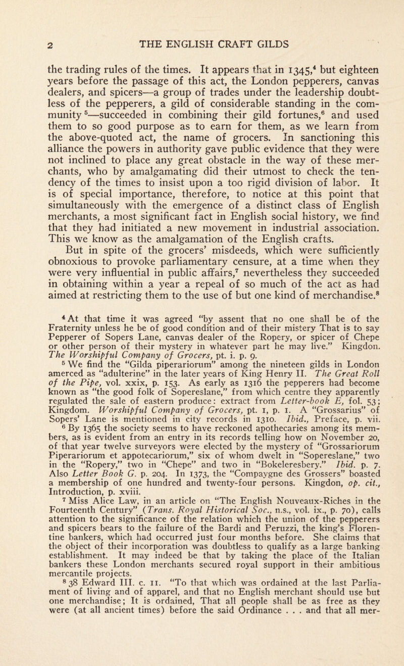 the trading rules of the times. It appears that in 1345/ but eighteen years before the passage of this act, the London pepperers, canvas dealers, and spicers—a group of trades under the leadership doubt¬ less of the pepperers, a gild of considerable standing in the com¬ munity ®—succeeded in combining their gild fortunes,® and used them to so good purpose as to earn for them, as we learn from the above-quoted act, the name of grocers. In sanctioning this alliance the powers in authority gave public evidence that they were not inclined to place any great obstacle in the way of these mer¬ chants, who by amalgamating did their utmost to check the ten¬ dency of the times to insist upon a too rigid division of labor. It is of special importance, therefore, to notice at this point that simultaneously with the emergence of a distinct class of English merchants, a most significant fact in English social history, we find that they had initiated a new movement in industrial association. This we know as the amalgamation of the English crafts. But in spite of the grocers’ misdeeds, which were sufficiently obnoxious to provoke parliamentary censure, at a time when they were very influential in public affairs,’' nevertheless they succeeded in obtaining within a year a repeal of so much of the act as had aimed at restricting them to the use of but one kind of merchandise.® ^At that time it was agreed “by assent that no one shall be of the Fraternity unless he be of good condition and of their mistery That is to say Pepperer of Sopers Lane, canvas dealer of the Ropery, or spicer of Chepe or other person of their mystery in whatever part he may live.” Kingdon. The Worshipful Company of Grocers, pt. i. p. 9. ® We find the “Gilda piperariorum” among the nineteen gilds in London amerced as “adulterine” in the later years of King Henry II. The Great Roll of the Pipe, vol. xxix, p. 153. As early as 1316 the pepperers had become known as “the good folk of Sopereslane,” from which centre they apparently regulated the sale of eastern produce: extract from Letter-hook E, fob 53; Kingdom. Worshipful Company of Grocers, pt. i, p. i. A “Grossarius” of Sopers’ Lane is mentioned in city records in 1310. Ihid., Preface, p. vii. ® By 1365 the society seems to have reckoned apothecaries among its mem¬ bers, as is evident from an entry in its records telling how on November 20, of that year twelve surveyors were elected by the mystery of “Grossariorum Piperariorum et appotecariorum,” six of whom dwelt in “Sopereslane,” two in the “Ropery,” two in “Chepe” and two in “Bokeleresbery.” Ihid. p. 7. Also Letter Book G. p. 204. In 1373, the “Compaygne des Grossers” boasted a membership of one hundred and twenty-four persons. Kingdon, op. cit., Introduction, p. xviii. ’’Miss Alice Law, in an article on “The English Nouveaux-Riches in the Fourteenth Century” {Trans. Royal Historical Soc., n.s., vol. ix., p. 70), calls attention to the significance of the relation which the union of the pepperers and spicers bears to the failure of the Bardi and Peruzzi, the king’s Floren¬ tine bankers, which had occurred just four months before. She claims that the object of their incorporation was doubtless to qualify as a large banking establishment. It may indeed be that by taking the place of the Italian bankers these London merchants secured royal support in their ambitious mercantile projects. ® 38 Edward III. c. ii. “To that which was ordained at the last Parlia¬ ment of living and of apparel, and that no English merchant should use but one merchandise; It is ordained. That all people shall be as free as they were (at all ancient times) before the said Ordinance . . . and that all mer-