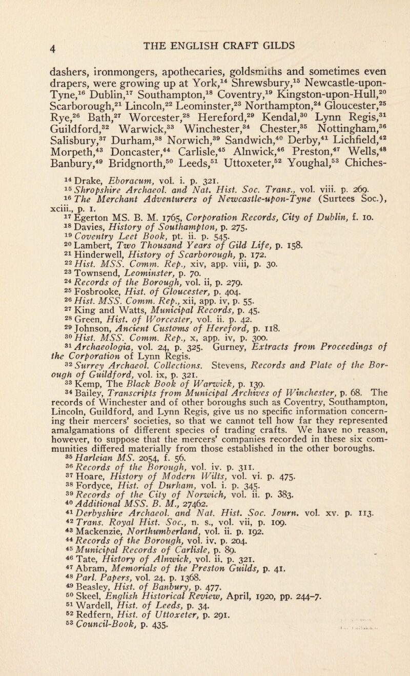 dashers, ironmongers, apothecaries, goldsmiths and sometimes even drapers, were growing up at York,^^ Shrewsbury,^® Newcastle-upon- Tyne,^® Dublin,^’^ Southampton,^® Coventry,^® Kingston-upon-Hull,^® Scarborough,^^ Lincoln,^^ Leominster,^® Northampton,®^ Gloucester,®® Rye,®® Bath,®’^ Worcester,®® Hereford,®® Kendal,®® Lynn Regis,®^ Guildford,®® Warwick,®® Winchester,®^ Chester,®® Nottingham,®® Salisbury,®^ Durham,®® Norwich,®® Sandwich,^® Derby,^^ Lichfield,^® Morpeth,^® DoncasterCarlisle,^® Alnwick,^® Preston,^^ Wells,^® Banbury,^® Bridgnorth,®® Leeds,®^ Uttoxeter,®® Youghal,®® Chiches- Drake, Eboracum, vol. i. p. 321. Shropshire Archaeol. and Nat. Hist. Soc. Trans., vol. viii. p. 269. ^^The Merchant Adventurers of Newcastle-upon-Tyne (Surtees Soc.), xciii., p. I. Egerton MS. B. M. 1765, Corporation Records, City of Dublin, f. 10. Davies, History of Southampton, p. 275. Coventry Leet Book, pt. ii. p. 545. 20 Lambert, Two Thousand Years of Gild Life, p. 158. 21 Hinderwell, History of Scarborough, p. 172. 22 Hist. MSS. Comm. Rep., xiv, app. viii, p. 30. 23 Townsend, Leominster, p. 70. 24 Records of the Borough, vol. ii, p. 279. 25 Fosbrooke, Hist, of Gloucester, p. 404. 26 Hist. MSS. Comm. Rep., xii, app. iv, p. 55. 27 King and Watts, Municipal Records, p. 45. 28 Green, Hist, of Worcester, vol. ii. p. 42. 26 Johnson, Ancient Customs of Hereford, p. 118. 36 Hist. MSS. Comm. Rep., x, app. iv, p. 300. Archaeologia, vol. 24, p. 325. Gurney, Extracts from Proceedings of the Corporation of Lynn Regis. Surrey Archaeol. Collections. Stevens, Records and Plate of the Bor¬ ough of Guildford, vol. ix, p. 321. 33 Kemp, The Black Book of Warwick, p. 139. 34 Bailey, Transcripts from Municipal Archives of Winchester, p. 68. The records of Winchester and of other boroughs such as Coventry, Southampton, Lincoln, Guildford, and Lynn Regis, give us no specific information concern¬ ing their mercers’ societies, so that we cannot tell how far they represented amalgamations of different species of trading crafts. We have no reason, however, to suppose that the mercers’ companies recorded in these six com¬ munities differed materially from those established in the other boroughs. 35 Harleian MS. 2054, f. 56. Records of the Borough, vol. iv. p. 311. 37 Hoare, History of Modern Wilts, vol. vi. p. 475. 38 Fordyce, Hist, of Durham, vol. i. p. 345. 36 Records of the City of Norwich, vol. ii. p. 383. Additional MSS. B. M., 27462. Derbyshire Archaeol. and Nat. Hist. Soc. Journ. vol. xv. p. 113. Trans. Royal Hist. Soc., n. s., vol. vii, p. 109. ^3 Mackenzie, Northumberland, vol. ii. p. 192. Records of the Borough, vol. iv. p. 204. 45 Municipal Records of Carlisle, p. 89. 46 Tate, History of Alnwick, vol. ii. p. 321. 47 Abram, Memorials of the Preston Guilds, p. 41. 48 Pari. Papers, vol. 24. p. 1368. 46 Beasley, Hist, of Banbury, p. 477. 56 Skeel, English Historical Review, April, 1920, pp. 244-7. 54 Warded, Hist, of Leeds, p. 34. 52 Redfern, Hist, of Uttoxeter, p. 291. Council-Book,