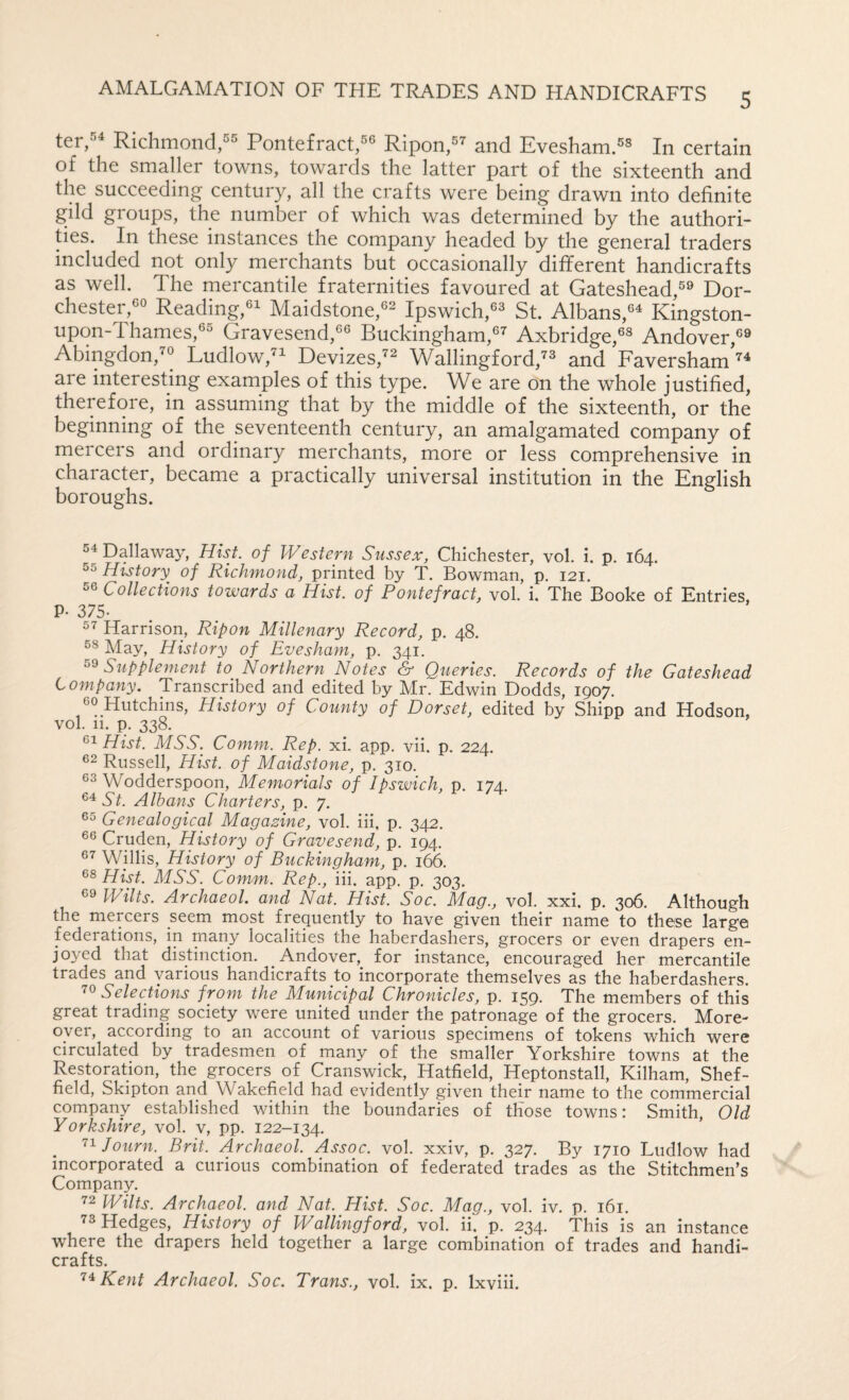 5 ter,^^ Richmond,^® Pontefract,Ripon,^^ and Evesham.^^ certain of the smaller towns, towards the latter part of the sixteenth and the succeeding century, all the crafts were being drawn into definite gild groups, the number of which was determined by the authori¬ ties. In these instances the company headed by the general traders included not only merchants but occasionally different handicrafts as well. The mercantile fraternities favoured at Gateshead,®^ Dor- chester,«o Reading,^! Maidstone,®^ Ipswich,St. Albans,®^ Kingston- upon-Thames,®^ Gravesend,®® Buckdngham,®^ Axbridge,®^ Andover,®® Abingdon,^® Ludlow, Devizes,^® Wallingford,”'® and Faversham are interesting examples of this type. We are on the whole justified, therefore, in assuming that by the middle of the sixteenth, or the beginning of the seventeenth century, an amalgamated company of mercers and ordinary merchants, more or less comprehensive in character, became a practically universal institution in the English boroughs. 54 Dallaway, Hist, of Westepi Sussex, Chichester, vol. i. p. 164. 55 History of Richmond, printed by T. Bowman, p. 121. 56 Collections towards a Hist, of Pontefract, vol. i. The Booke of Entries. P- 375. 57 Harrison, Ripon Millenary Record, p. 48. 58 Alay, History of Evesham, p, 341. Supplement to^ Northern Notes & Queries. Records of the Gateshead Company. Transcribed and edited by Mr. Edwin Dodds, 1907. ®o Hutchins, History of County of Dorset, edited by Shipp and Hodson, vol. 11. p. 338. Hist. MSS. Comm. Rep. xi. app. vii. p. 224. 62 Russell, Hist, of Maidstone, p. 310. 56 Wodderspoon, Memorials of Ipswich, p. 174. St. Albans Charters, p. 7. 65 Genealogical Magazine, vol. iii. p. 34:2. 66 Cruden, History of Gravesend, p. 194. 67 Willis, History of Buckingham, p. i&. 68 Hist. MSS. Comm. Rep., iii. app. p. 303. 69 Wilts. Archaeol. and Nat. Hist. Soc. Mag., vol. xxi. p. 306. Although the mercers seem most frequently to have given their name to these large federations, in many localities the haberdashers, grocers or even drapers en¬ joyed that distinction. Andover, for instance, encouraged her mercantile trades and various handicrafts to incorporate themselves as the haberdashers. 76 Selections from the Municipal Chronicles, p. I59' The members of this great trading society were united under the patronage of the grocers. More- oyei, according to an account of various specimens of tokens which were circulated by tradesmen of many of the smaller Yorkshire towns at the Restoration, the grocers of Cranswick, Hatfield, Heptonstall, Kilham, Shef¬ field, Skipton and Wakefield had evidently given their name to the commercial company established within the boundaries of those towns: Smith, Old Yorkshire, vol. v, pp. 122-134. _ '^^Journ. Brit. Archaeol. Assoc, vol. xxiv, p. 327. By 1710 Ludlow had incorporated a curious combination of federated trades as the Stitchmen’s Company. 72 Wilts. Archaeol. and Nat. Hist. Soc. Mag., vol. iv. p. 161. 73 Hedges, History of Wallingford, vol. ii. p. 234. This is an instance where the drapers held together a large combination of trades and handi¬ crafts.