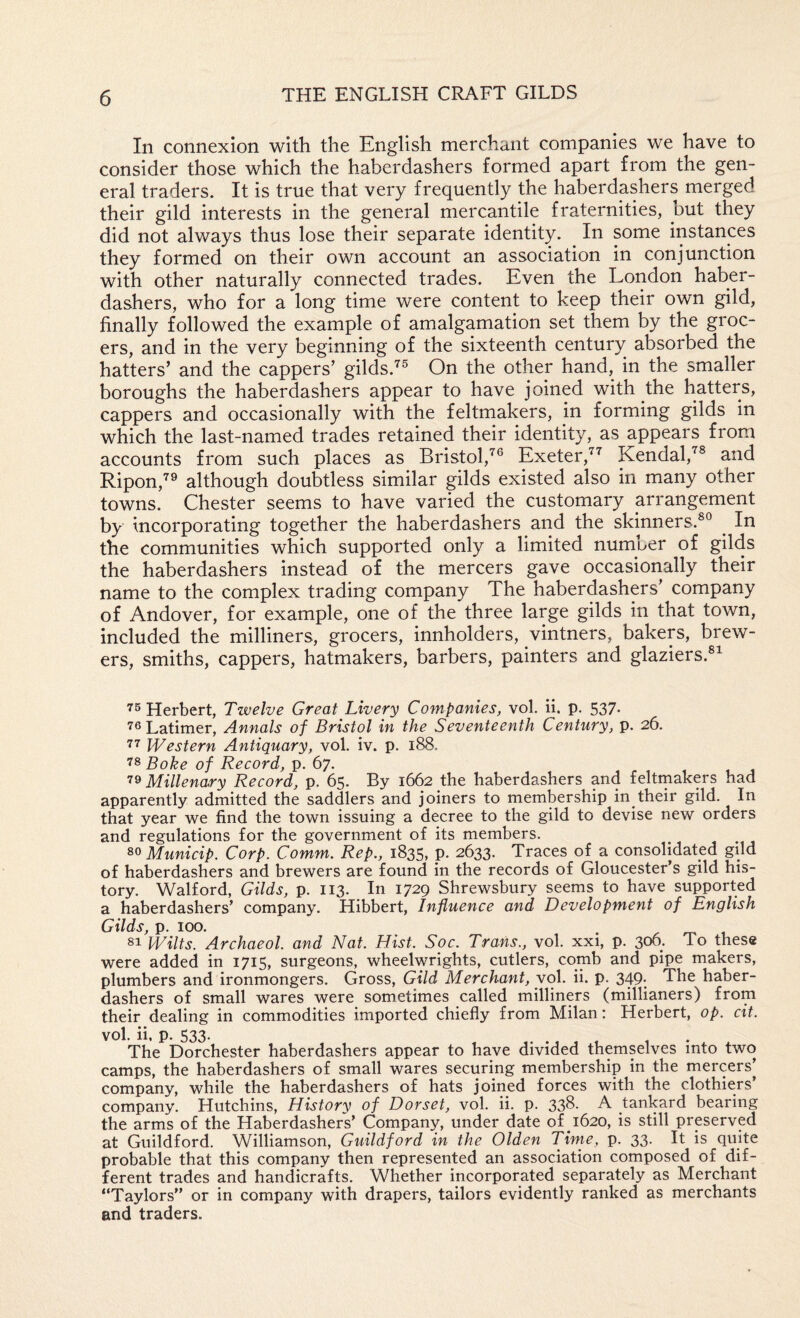 In connexion with the English merchant companies we have to consider those which the haberdashers formed apart from the gen¬ eral traders. It is true that very frequently the haberdashers merged their gild interests in the general mercantile fraternities, but they did not always thus lose their separate identity. In some instances they formed on their own account an association in conjunction with other naturally connected trades. Even the London haber¬ dashers, who for a long time were content to keep their own gild, finally followed the example of amalgamation set them by the groc¬ ers, and in the very beginning of the sixteenth century absorbed the hatters’ and the cappers’ gilds.’^^ On the other hand, in the smaller boroughs the haberdashers appear to have joined with the hatters, cappers and occasionally with the feltmakers, in forming gilds in which the last-named trades retained their identity, as appears from accounts from such places as Bristol,^® Exeter,'^’^ Kendal,''^® and Ripon,^^ although doubtless similar gilds existed also in many other towns. Chester seems to have varied the customary arrangement by incorporating together the haberdashers and the skinners.®® ^ In the communities which supported only a limited number of gilds the haberdashers instead of the mercers gave occasionally their name to the complex trading company The haberdashers’ company of Andover, for example, one of the three large gilds in that town, included the milliners, grocers, innholders, vintners, bakers, brew¬ ers, smiths, cappers, hatmakers, barbers, painters and glaziers.®^ Herbert, Twelve Great Livery Companies, vol. ii. p. 537* Latimer, Annals of Bristol in the Seventeenth Century, p. 26. Western Antiquary, vol. iv. p. 188. 78 Boke of Record, p. 67. Millenary Record, p. 65. By 1662 the haberdashers and feltmakers had apparently admitted the saddlers and joiners to membership in their gild. In that year we find the town issuing a decree to the gild to devise new orders and regulations for the government of its members. Municip. Corp. Comm. Rep., 1835, p. 2633. Traces of a consolidated gild of haberdashers and brewers are found in the records of Gloucester’s gild his¬ tory. Walford, Gilds, p. 113. In 1729 Shrewsbury seems to have supported a haberdashers’ company. Hibbert, Influence and Development of English Gilds, p. 100. . 81 Wilts. Archaeol. and Nat. Hist. Soc. Trans., vol. xxi, p. 306. To these were added in 1715, surgeons, wheelwrights, cutlers, comb and pipe makers, plumbers and ironmongers. Gross, Gild Merchant, yol. ii. p. 349; The haber¬ dashers of small wares were sometimes called milliners (millianers) from their dealing in commodities imported chiefly from Milan; Herbert, op. cit. The Dorchester haberdashers appear to have divided themselves into two camps, the haberdashers of small wares securing membership in the mercers’ company, while the haberdashers of hats joined forces with the clothiers’ company. Hutchins, History of Dorset, vol. ii. p. 338. A tankard bearing the arms of the Haberdashers’ Company, under date of 1620, is still preserved at Guildford. Williamson, Guildford in the Olden Time, p. 33. It is quite probable that this company then represented an association composed of dif¬ ferent trades and handicrafts. Whether incorporated separately as Merchant “Taylors” or in company with drapers, tailors evidently ranked as merchants and traders.