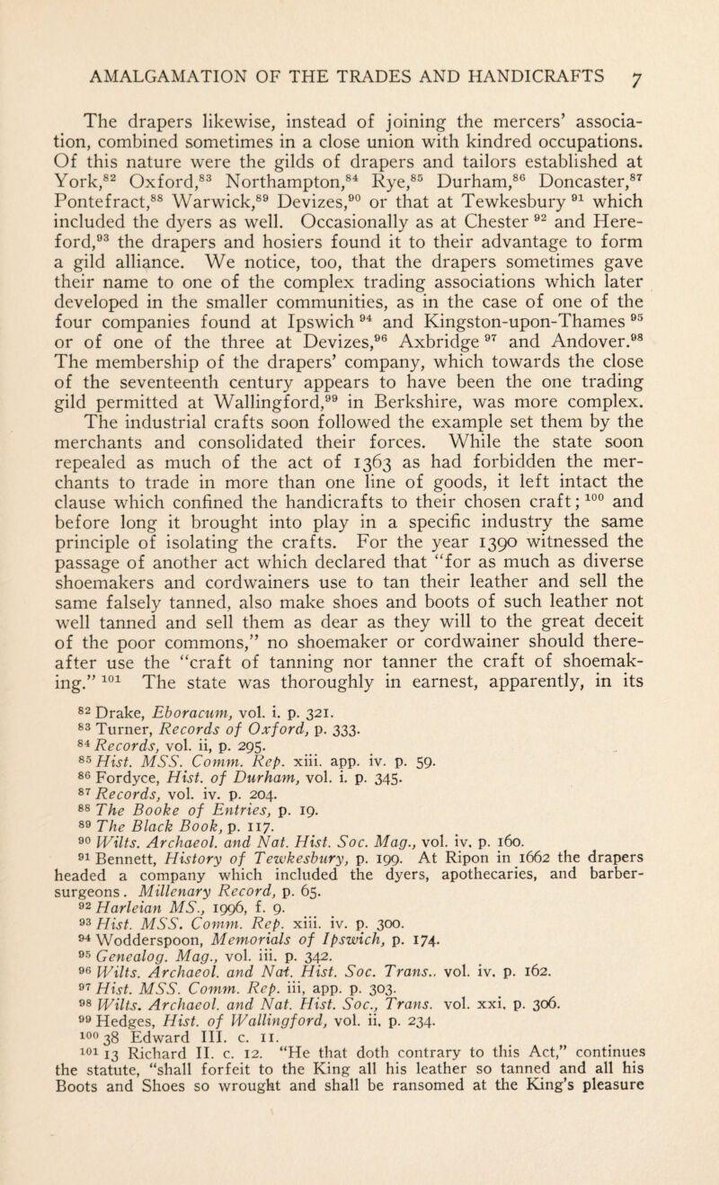 The drapers likewise, instead of joining the mercers’ associa¬ tion, combined sometimes in a close union with kindred occupations. Of this nature were the gilds of drapers and tailors established at York,®^ Oxford,Northampton,®^ Rye,®^ Durham,®® Doncaster,®^ Pontefract,®® Warwick,®® Devizes,®® or that at Tewkesbury ®^ which included the dyers as well. Occasionally as at Chester ®^ and Here¬ ford,®® the drapers and hosiers found it to their advantage to form a gild alliance. We notice, too, that the drapers sometimes gave their name to one of the complex trading associations which later developed in the smaller communities, as in the case of one of the four companies found at Ipswich ®^ and Kingston-upon-Thames ®® or of one of the three at Devizes,®® Axbridge ®^ and Andover.®® The membership of the drapers’ company, which towards the close of the seventeenth century appears to have been the one trading gild permitted at Wallingford,®® in Berkshire, was more complex. The industrial crafts soon followed the example set them by the merchants and consolidated their forces. While the state soon repealed as much of the act of 1363 as had forbidden the mer¬ chants to trade in more than one line of goods, it left intact the clause which confined the handicrafts to their chosen craft; and before long it brought into play in a specific industry the same principle of isolating the crafts. For the year 1390 witnessed the passage of another act which declared that ‘Tor as much as diverse shoemakers and cordwainers use to tan their leather and sell the same falsely tanned, also make shoes and boots of such leather not well tanned and sell them as dear as they will to the great deceit of the poor commons,” no shoemaker or cordwainer should there¬ after use the “craft of tanning nor tanner the craft of shoemak¬ ing.” The state was thoroughly in earnest, apparently, in its Drake, Ehoracum, vol. i. p. 321. Turner, Records of Oxford, p. 333. Records, vol. ii, p. 295. Hist. MSS. Comm. Rep. xiii. app. iv. p. 59. Fordyce, Hist, of Durham, vol. i. p. 345. 87 Records, vol. iv. p. 204. 88 The Booke of Entries, p. 19. The Black Book,-p. 117. Wilts. Archaeol. and Nat. Hist. Soc. Mag., vol. iv, p. 160. 91 Bennett, History of Tewkesbury, p. 199. At Ripon in 1662 the drapers headed a company which included the dyers, apothecaries, and barber- surgeons . Millenary Record, p, 65. 92 Harleian MS., 1996, f. 9. 93 Hist. MSS. Comm. Rep. xiii. iv. p. 300. 94 Wodderspoon, Memorials of Ipswich, p. 174. 95 Genealog. Mag., vol. iii. p. 34^. 96 Wilts. Archaeol. and Nai. Hist. Soc. Trans., vol. iv, p. 162. 97 Hist. MSS. Comm. Rep. iii, app. p. 303. 98 Wilts. Archaeol. and Nat. Hist. Soc., Trans, vol. xxi. p. 306. 99 Hedges, Hist, of Wallingford, vol. ii. p. 234. 190 38 Edward HI. c. ii. 101 13 Richard II. c. 12. “He that doth contrary to this Act,” continues the statute, “shall forfeit to the King all his leather so tanned and all his Boots and Shoes so wrought and shall be ransomed at the King’s pleasure