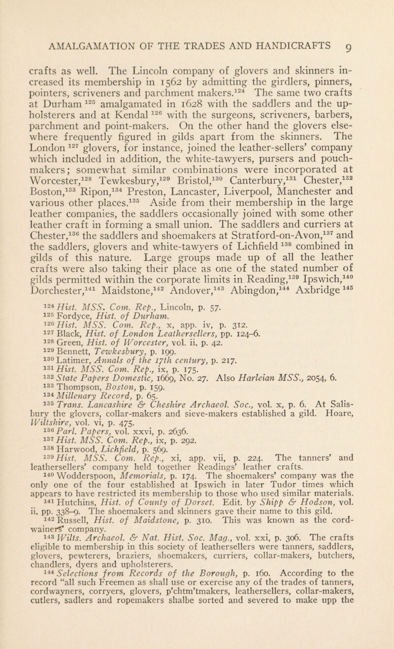 crafts as well. The Lincoln company of glovers and skinners in¬ creased its membership in 1562 by admitting the girdlers, pinners, pointers, scriveners and parchment makers.The same two crafts at Durham amalgamated in 1628 with the saddlers and the up¬ holsterers and at Kendal with the surgeons, scriveners, barbers, parchment and point-makers. On the other hand the glovers else¬ where frequently figured in gilds apart from the skinners. The London glovers, for instance, joined the leather-sellers’ company which included in addition, the white-tawyers, pursers and pouch- makers ; somewhat similar combinations were incorporated at Worcester,Tewkesbury,Bristol,^^® Canterbury,Chester, Boston,^^^ Ripon,^^^ Preston, Lancaster, Liverpool, Manchester and various other places.^^^ Aside from their membership in the large leather companies, the saddlers occasionally joined with some other leather craft in forming a small union. The saddlers and curriers at Chester,the saddlers and shoemakers at Stratford-on-Avon,^^^ and the saddlers, glovers and white-tawyers of Lichfield combined in gilds of this nature. Large groups made up of all the leather crafts were also taking their place as one of the stated number of gilds permitted within the corporate limits in Reading,^^® Ipswich,^^® Dorchester,^'^^ Maidstone,^^^ Andover,^^^ Abingdon,^^^ Axbridge 124 Hist. MSS. Com. Rep., Lincoln, p. 57. 125 Fordyce, Hist, of Durham. 126 Hist. MSS. Com. Rep., x, app. iv, p. 312. 127 Black, Hist, of London Leathersellers, pp. 124-6. 128 Green, Hist, of Worcester, vol. ii, p. 42. 129 Bennett, Tewkesbury, p, 199. 130 Latimer, Annals of the lyth century, p. 217. 131 Hist. MSS. Com. Rep., ix, p. 175. State Papers Domestic, 1669, No. 27. Also Harleian MSS., 2054, 6. 133 Thompson, Boston, p. 159. 134 Millenary Record, p. 65. 135 Trans. Lancashire & Cheshire Archaeol. Soc., vol. x, p. 6. At Salis¬ bury the glovers, collar-makers and sieve-makers established a gild. Hoare, Wiltshire, vol. vi, p. 475. 136 Pari. Papers, vol. xxvi, p. 2636. Hist. MSS. Com. Rep., ix, p. 292. 138 Harwood, Lichfield, p. 569. Hist. MSS. Com. Rep., xi, app. vii, p. 224. The tanners’ and leathersellers’ company held together Readings’ leather crafts. 140 Wodderspoon, Memorials, p. 174. The shoemakers’ company was the only one of the four established at Ipswich in later Tudor times which appears to have restricted its membership to those who used similar materials. 111 Hutchins, Hist, of County of Dorset. Edit, by Shipp & Hodson, vol. ii. PP- 338-^- The shoemakers and skinners gave their name to this gild. 112 Russell, Hist, of Maidstone, p. 310. This was known as the cord- wainerS* company. 143 Wilts. Archaeol. & Nat. Hist. Soc. Mag., vol. xxi, p. 306. The crafts eligible to membership in this society of leathersellers were tanners, saddlers, glovers, pewterers, braziers, shoemakers, curriers, collar-makers, butchers, chandlers, dyers and upholsterers. Ill Selections from Records of the Borough, p. 160. According to the record “all such Freemen as shall use or exercise any of the trades of tanners, cordwayners, corryers, glovers, p’chtm’tmakers, leathersellers, collar-makers, cutlers, sadlers and ropemakers shalbe sorted and severed to make upp the