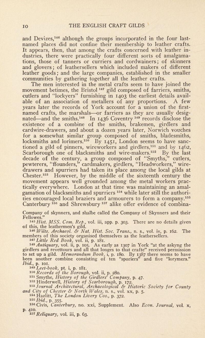\ and Devizes/^® although the groups incorporated in the four last- named places did not confine their membership to leather crafts. It appears, then, that among the crafts concerned with leather in¬ dustries, there were practically four different sorts of amalgama¬ tions, those of tanners or curriers and cordwainers; of skinners and glovers; of leathersellers which included makers of different leather goods; and the large companies, established in the smaller communities by gathering together all the leather crafts. The men interested in the metal crafts seem to have joined the movement betimes, the Bristol gild composed of farriers, smiths, cutlers and “lockyers” furnishing in 1403 the earliest details avail¬ able of an association of metallers of any proportions. A few years later the records of York account for a union of the first- named crafts, the marshals—or farriers as they are usually desig¬ nated—and the smiths.^^^ In 1436 Coventry records disclose the existence of a combine of the smiths, brakemen, girdlers and card wire-drawers, and about a dozen years later, Norwich vouches for a somewhat similar group composed of smiths, bladesmiths, locksmiths and lorimers.^®® By 1451, London seems to have sanc¬ tioned a gild of pinners, wireworkers and girdlers,^®^ and by 1462, Scarborough one of blacksmiths and wire-makers.^^^ By the last decade of the century, a group composed of '‘Smyths,’’ cutlers, pewterers, ffounders,” cardmakers, girdlers, “Headworkers,” wire- drawers and spurriers had taken its place among the local gilds at Chester.^®^ However, by the middle of the sixteenth century the movement appears well grounded among the metal workers prac¬ tically everywhere. London at that time was maintaining an amal¬ gamation of blacksmiths and spurriers while later still the authori¬ ties encouraged local braziers and armourers to form a company.^®® Canterbury and Shrewsbury alike offer evidence of combina- Company of skynners, and shalbe called the Company of Skynners and their Fellowes.” Hist. MSS. Com. Rep., vol. hi, app, p. 303. There are no details given of this, the leathermen’s gild. 146 Wilts. Archaeol. & Nat. Hist. Soc. Trans,, n. s., vol. iv, p. 162. The members of this society organised themselves as the leathersellers. Little Red Book, vol. ii, p. 181. Antiquary, vol. ii, p. 105. As early as 1307 in York “at the askjmg the girdlers and revettours and all that longes to that crafte” received permission to set up a gild. Memorandum Book, i, p. 180. By 1387 there seems to have been another combine consisting of ten “sporiers” and five “lorymers.” Ibid., p. 101. Leet-book, pt. i, p. 181. 150 Records of the Borough, vol. ii, p. 280. 151 Smythe, History of the Girdlers^ Company, p. 47. 152 Hinderwell, History of Scarborough, p. 172. 153 Journal Architectural, Archaeological & Historic Society for County and City of Chester & North Wales, n. s., vol. xx, p. 5. 1^1 Hazlitt, The London Livery Cos., p. 372. 155 Ibid,, p. 355. i56.civis, Canterbury, no. xxi. Supplement. Also Econ. Journal, vol. x, p. 410. 151 Reliquary, vol. hi, p. 63.
