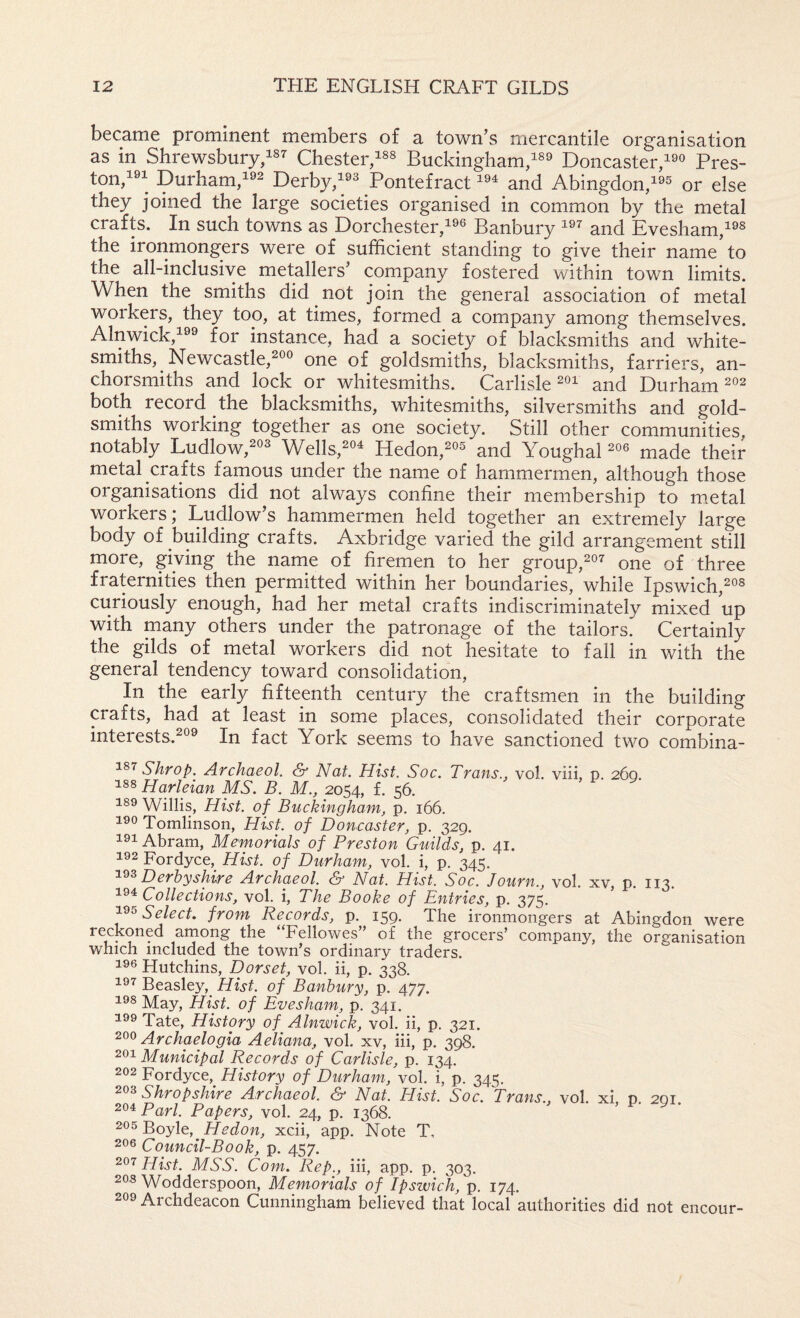 became prominent members of a town’s mercantile organisation as in Shrewsbury/sr Chester/^^ Buckingham/^ Doncaster/ Pres- ton/; purham/2 Derby/^ Pontefract and Abingdon/^ or else they joined the large societies organised in common by the metal crafts. In such towns as Dorchester/® Banbury and Evesham/^ the ironmongers were of sufficient standing to give their name to the all-inclusive metallers’ company fostered within town limits. When the smiths did not join the general association of metal workers, they too, at times, formed a company among themselves. Alnwick,^ for instance, had a society of blacksmiths and white¬ smiths, Newcastle,^ one of goldsmiths, blacksmiths, farriers, an- chorsmiths and lock or whitesmiths. Carlisle and Durham ^2 both record the blacksmiths, whitesmiths, silversmiths and gold¬ smiths working together as one society. Still other communities, notably Ludlow,^® Wells,^^ Hedon,^® and Youghal made their metal crafts farnous under the name of hammermen, although those organisations did not always confine their membership to m.etal workers j Ludlow’s hammermen held together an extremely large body of building crafts. Axbridge varied the gild arrangement still more, giving the name of firemen to her group,^®^ one of three fraternities then permitted within her boundaries, while Ipswich,^®^ curiously enough, had her metal crafts indiscriminately mixed up with many others under the patronage of the tailors. Certainly the gilds of metal workers did not hesitate to fall in with the general tendency toward consolidation. In the early fifteenth century the craftsmen in the building crafts, had at least in some places, consolidated their corporate interests.^® In fact York seems to have sanctioned two combina- Shrop. Archaeol. S' Nat. Hist. Soc. Trans., vol. viii, p. 260. Harleian MS. B. M., 2054, f. 56, 189 Willis, Hist, of Buckingham, p, 166. Tomlinson, Hist, of Doncaster, p. 329. 191 Abram, Memorials of Preston Guilds, p. 41. 192 Fordyce, Hist, of Durham, vol. i, p. 345. Derbyshire Archaeol. & Nat. Hist. Soc. Journ., vol. xv, p. 113. Collections, vol. i. The Booke of Entries, p. 375. Select, from Records, p. 159. The ironmongers at Abingdon were reckoned among the “Fellowes” of the grocers’ company, the organisation which included the town’s ordinary traders. 196 Hutchins, Dorset, vol. ii, P. 338. 19^ Beasley,^ Hist, of Banbury, p. 477. 198 May, Hist, of Evesham, p. 341, 199 Tate, History of^ Alnwick, vol. ii, p. 321. 200 Archaelogia Aeliana, vol. xv, hi, p. 398. 291 Municipal Records of Carlisle, p. 134. 292 Fordyce,^ History of Durham, vol. i, p. 345. Shropshire Archaeol. & Nat. Hist. Soc. Trans., vol. xi p. 201 294 pQfi Papers, vol. 24, p. 1368. 295 Boyle, He don, xcii, app. Note T. 296 Council-Book, p. 457. Hist. MSS. Com. Rep., iii, app. p. 303. 298 Wodderspoon, Memorials of Ipswich, p. 174. 299 Archdeacon Cunningham believed that local authorities did not encour-