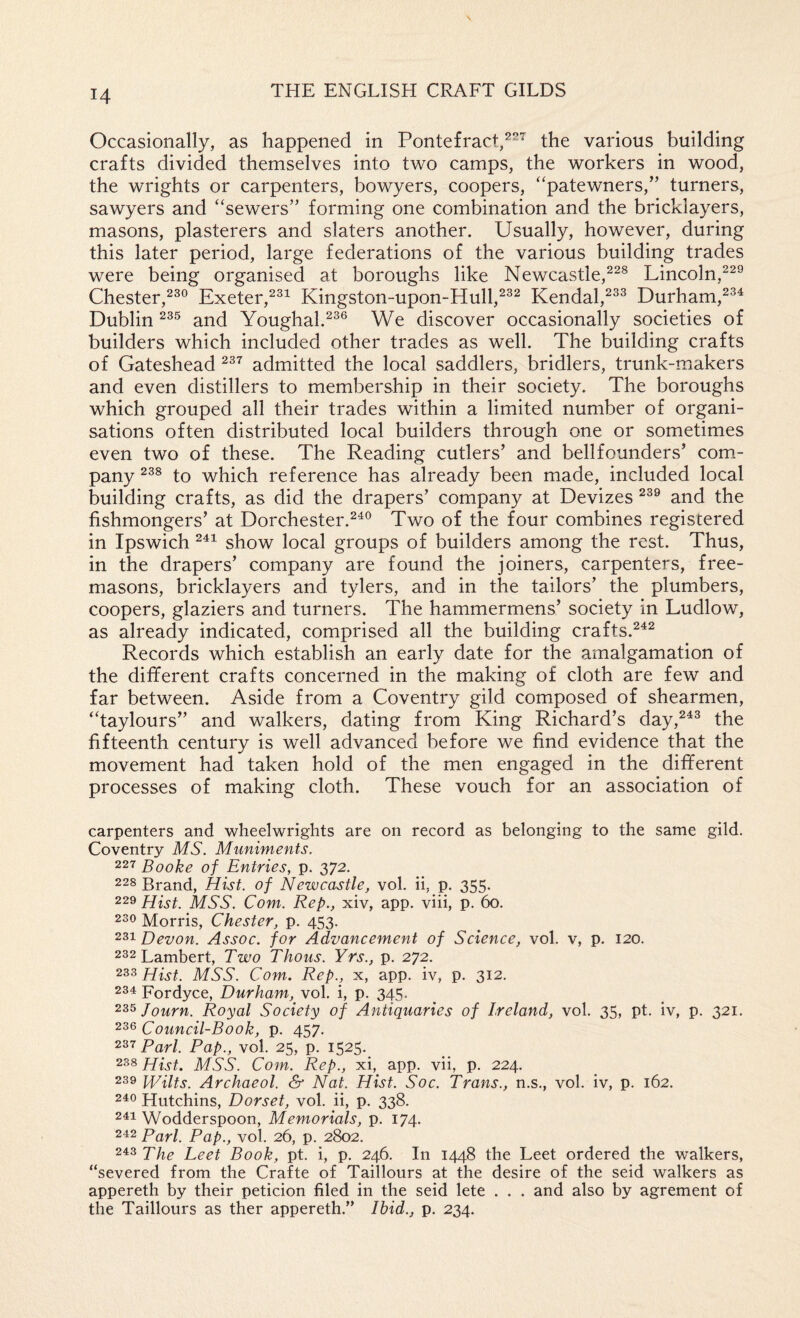 Occasionally, as happened in Pontefract,the various building crafts divided themselves into two camps, the workers in wood, the wrights or carpenters, bowyers, coopers, “patewners,” turners, sawyers and ‘‘sewers” forming one combination and the bricklayers, masons, plasterers and slaters another. Usually, however, during this later period, large federations of the various building trades were being organised at boroughs like Newcastle,^^^ Lincoln,^^® Chester,^^® Exeter,^^^ Kingston-upon-Hull,^^^ Kendal,^^^ Durham, Dublin and Youghal.^^® We discover occasionally societies of builders which included other trades as well. The building crafts of Gateshead admitted the local saddlers, bridlers, trunk-makers and even distillers to membership in their society. The boroughs which grouped all their trades within a limited number of organi¬ sations often distributed local builders through one or sometimes even two of these. The Reading cutlers’ and bellfounders’ com.- pany to which reference has already been made, included local building crafts, as did the drapers’ company at Devizes and the fishmongers’ at Dorchester.^^® Two of the four combines registered in Ipswich show local groups of builders among the rest. Thus, in the drapers’ company are found the joiners, carpenters, free¬ masons, bricklayers and tylers, and in the tailors’ the plumbers, coopers, glaziers and turners. The hammermens’ society in Ludlow, as already indicated, comprised all the building crafts.^^^ Records which establish an early date for the amalgamation of the different crafts concerned in the making of cloth are few and far between. Aside from a Coventry gild composed of shearmen, “taylours” and walkers, dating from King Richard’s day,^^^ the fifteenth century is well advanced before we find evidence that the movement had taken hold of the men engaged in the different processes of making cloth. These vouch for an association of carpenters and wheelwrights are on record as belonging to the same gild. Coventry MS. Muniments. 227 Booke of Entries, p. 372. 228 Brand, Hist, of Newcastle, vol. ii, p. 355. 229 Hist. MSS. Com. Rep., xiv, app. viii, p. 60. 230 Morris, Chester, p. 453. 231 Devon. Assoc, for Advancement of Science, vol. v, p. 120. 232 Lambert, Two Thous. Yrs., p. 272. 233 Hist. MSS. Com. Rep., x, app. iv, p. 312. 231 Fordyce, Durham, vol. i, p. 345. 235 Journ. Royal Society of Antiquaries of Ireland, vol. 35, pt. iv, p. 321. 236 Council-Book, p. 457. Pari. Pap., vol. 25, p. 1525, 238 Hist. MSS. Com. Rep., xi,^ app. vii, p. 224. 239 ip/ilts. Archaeol. & Nat. Hist. Soc. Trans., n.s., vol. iv, p. 162. 210 Hutchins, Dorset, vol. ii, p. 338. 211 Wodderspoon, Memorials, p. 174. 242 Pari. Pap., vol. 26, p. 2802, 213 Pile Leet Book, pt. i, p. 246. In 1448 the Leet ordered the walkers, “severed from the Crafte of Taillours at the desire of the seid walkers as appereth by their peticion filed in the seid lete . . . and also by agrement of the Taillours as ther appereth.” Ibid., p. 234.