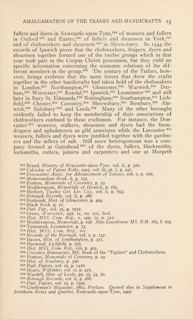fullers and dyers in Newcastle-upon-Tyne,^^^ of weavers and fullers in Oxford and Exeter,of fullers and shearmen in York,^^^ and of clothworkers and shearmen in Shrewsbury. In 1444 the records of Ipswich prove that the clothworkers, drapers, dyers and shearmen together formed one of the twelve groups which in that year took part in the Corpus Christi procession, but they yield no specific information concerning the economic relations of the dif¬ ferent members in the group.The century of the Tudors, how¬ ever, brings evidence that the same forces that drew the crafts together in the other handicrafts had taken hold of the clothmakers in London,^®® Northampton,^^^ Gloucester,^®^ Warwick,^^^ Dur- ham,^^^ Worcester,Kendal,Ipswich,^“'^ Leominster and still later in Bury St. Edmunds,^®® Nottingham,^®® Southampton,^®^ Lich¬ field,^®^ Chester,^®® Coventry,^®^ Shrewsbury,2®® Newbury,2®® Aln¬ wick,^®^ Salisbury ^®® and Leeds.^®® Many of the other boroughs evidently failed to keep the membership of their associations of clothworkers confined to these craftsmen. For instance, the Don¬ caster weavers, walkers, shearmen and dyers had the linen- drapers and upholsterers as gild associates while the Lancaster weavers, fullers and dyers were jumbled together with the garden¬ ers and the sellers of salt. Still more heterogeneous was a com¬ pany formed at Gateshead of the dyers, fullers, blacksmiths, locksmiths, cutlers, joiners and carpenters and one at Morpeth 244 Brand, History of Newcastle-upon-Tyne, vol. ii, p. 320. 245 Calendar of Patent Rolls, 1907, vol. iii, pt. _i, p. 347. Devonshire Assoc, for Advancement of Science, vol. v, p. 120. 247 Memorandum Book, ii, p. 159. 248 Fretton, Memorials of Coventry, p. 19. 249 Wodderspoon, Memorials of Ipswich, p. 165. 25^0 Herbert, Twelve Grt. Liv. Cos., vol. ii, p. 654. 251 Borough Records, vol. ii, p. 288. 252 Fosbrook, Hist, of Gloucester, p. 404. Black Book, p. 71. 254 Pari. Pap., vol. 25, p. 1512. 255 Green, Worcester, app. iv, no. xvi, Ixxi. 256 Hist. MSS. Com. Rep., x, app. iv, p. 312. 257 Wodderspoon, Memorials, p. 198. Also Lansdowne MS. B.M. 162, f. 195. 258 Townsend, Leominster, p. 73. 259 Hist. MSS. Com. Rep., xiv. 260 Records of the Borough, vol. v, p. 147. 201 Davies, Hist, of Southampton, p. 275. 262 Harwood, Lichfield, p. 570. 263 Hist. MSS. Com. Rep., viii, p. 403. 264 Coventry Muniments, MS. Book of the “Taylors” and Clothworkers. 265 Fretton, Memorials of Coventry, p. 19. 266 Hist, of Newbury, p. 306. 267 Pari. Papers, vol. 25, p. 1416. 268 Hoare, Wiltshire, vol. vi, p. 475. 209 Warded, Hist, of Leeds, pp. 29, 34, 70. 270 Borough Records, vol. ii, p. 288. 271 Pari. Papers, vol. 25, p. 1599. 272 Gentleman’s Magazine, 1862, Preface. Quoted also in Supplement to Northern Notes and Queries, Newcastle-upon-Tyne, 1907.