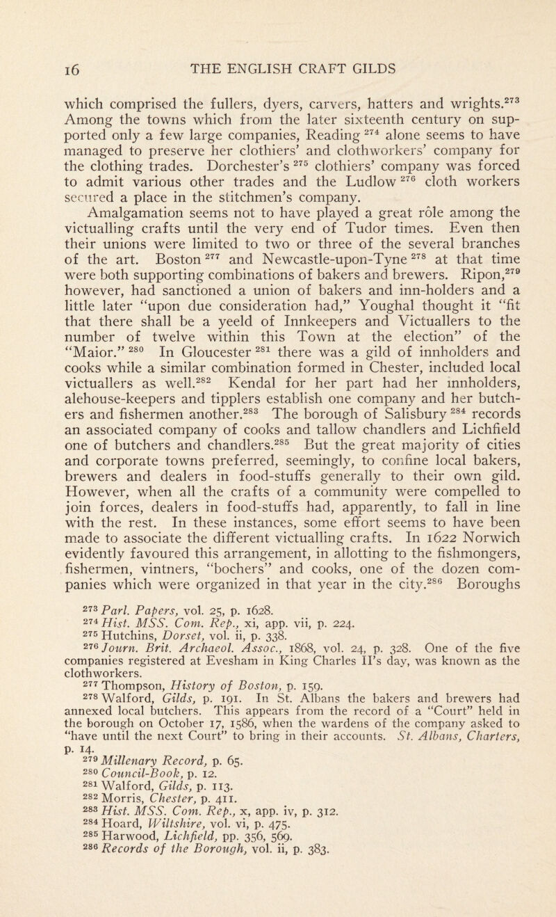 which comprised the fullers, dyers, carvers, hatters and wrights.^^^ Among the towns which from the later sixteenth century on sup¬ ported only a few large companies, Reading alone seems to have managed to preserve her clothiers' and clothworkers’ company for the clothing trades. Dorchester’s clothiers’ company was forced to admit various other trades and the Ludlow cloth workers secured a place in the stitchmen’s company. Amalgamation seems not to have played a great role among the victualling crafts until the very end of Tudor times. Even then their unions were limited to two or three of the several branches of the art. Boston and Newcastle-upon-Tyne at that time were both supporting combinations of bakers and brewers. Ripon,^^® however, had sanctioned a union of bakers and inn-holders and a little later ‘‘upon due consideration had,” Youghal thought it “fit that there shall be a yeeld of Innkeepers and Victuallers to the number of twelve within this Town at the election” of the “Maior.” In Gloucester there was a gild of innholders and cooks while a similar combination formed in Chester, included local victuallers as well.^^^ Kendal for her part had her innholders, alehouse-keepers and tipplers establish one company and her butch¬ ers and fishermen another.^^^ The borough of Salisbury records an associated company of cooks and tallow chandlers and Lichfield one of butchers and chandlers.^^® But the great majority of cities and corporate towns preferred, seemingly, to confine local bakers, brewers and dealers in food-stuffs generally to their own gild. However, when all the crafts of a community were compelled to join forces, dealers in food-stuffs had, apparently, to fall in line with the rest. In these instances, some effort seems to have been miade to associate the different victualling crafts. In 1622 Norwich evidently favoured this arrangement, in allotting to the fishmongers, fishermen, vintners, “bochers” and cooks, one of the dozen com¬ panies which were organized in that year in the city.^®® Boroughs 273 Pari. Papers, vol. 25, p. 1628. Hist. MSS. Com. Rep., xi, app. vii, p. 224. 275 Hutchins, Dorset, vol. ii, p. 338. ^'^^Journ. Brit. Archaeol. Assoc., 1868, vol. 24, p. 328. One of the five companies registered at Evesham in King Charles IFs day, was known as the clothworkers. 277 Thompson, History of Boston, p. 159. 278 Walford, Gilds, p. 191. In St. Albans the bakers and brewers had annexed local butchers. This appears from the record of a “Court” held in the borough on October 17, 1586, when the wardens of the company asked to “have until the next Court” to bring in their accounts. St. Albans, Charters, p. 14. Millenary Record, p. 65. 280 Council-Book, p. 12. 281 Walford, Gilds, p. 113. 282 Morris, Chester, p. 411. 283 Hist. MSS. Com. Rep., x, app. iv, p. 312. 284 Hoard, Wiltshire, vol. vi, p. 475. 285 Harwood, Lichfield, pp. 356, 286 Records of the Borough, vol. ii, p. 383.