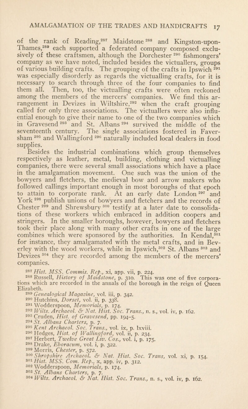 of the rank of Reading,Maidstone and Kingston-upon- Thames,^®® each supported a federated company composed exclu¬ sively of these craftsmen, although the Dorchester fishmongers’ company as we have noted, included besides the victuallers, groups of various building crafts. The grouping of the crafts in Ipswich was especially disorderly as regards the victualling crafts, for it is necessary to search through three of the four companies to find them all. Then, too, the victualling crafts were often reckoned among the members of the mercers’ companies. We find this ar¬ rangement in Devizes in Wiltshire,when the craft grouping called for only three associations. The victuallers were also influ¬ ential enough to give their name to one of the two companies which in Gravesend and St. Albans survived the middle of the seventeenth century. The single associations fostered in Faver- sham and Wallingford naturally included local dealers in food supplies. Besides the industrial combinations which group themselves respectively as leather, metal, building, clothing and victualling companies, there were several small associations which have a place in the amalgamation movement. One such was the union of the bowyers and fletchers, the medieval bow and arrow makers who followed callings important enough in most boroughs of that epoch to attain to corporate rank. At an early date London and York^^® publish unions of bowyers and fletchers and the records of Chester and Shrewsbury testify at a later date to consolida¬ tions of these workers which embraced in addition coopers and stringers. In the smaller boroughs, however, bowyers and fletchers took their place along with many other crafts in one of the large combines which were sponsored by the authorities. In Kendal,®®^ for instance, they amalgamated with the metal crafts, and in Bev¬ erley with the wood workers, while in Ipswich,®®^ St. Albans ®®® and Devizes ®®^ they are recorded among the members of the mercers’ companies. 287 Hist. MSS. Commis. Rep., xi, app. vii, p. 224. 288 Russell, History of Maidstone, p. 310. This was one of five corpora¬ tions which are recorded in the annals of the borough in the reign of Queen Elizabeth. 289 Genealogical Magazine, vol. iii, p. 342. 290 Hutchins, Dorset, vol. ii, p. 338. 291 Wodderspoon, Memorials, p. 174. 292 JHilts. Archaeol. & Nat. Hist. Soc. Trans., n. s., vol. iv, p. 162. 293 Cruden, Hist, of Gravesend, pp. 194-5. 294 Albans Charters, p. 7. Kent Archaeol. Soc. Trans., vol. ix, p. Ixviii. 296 Hedges, Hist, of Wallingford, vol. ii, p. 234. 297 Herbert, Twelve Great Liv. Cos., vol. i, p. 175. 298 Drake, Ehoracum, vol. i, p. 322. 299 Morris, Chester, p. 572. 300 Shropshire Archaeol. & Nat. Hist. Soc. Trans, vol. xi, p. 154. 801 Hist. MSS. Com. Rep., x, app. iv, p. 312. 302 Wodderspoon, Memorials, p. 174. St. Albans Charters, p. 7. 304 Wilts. Archaeol. & Nat. Hist. Soc. Trans., n. s., vol. iv, p. 162.