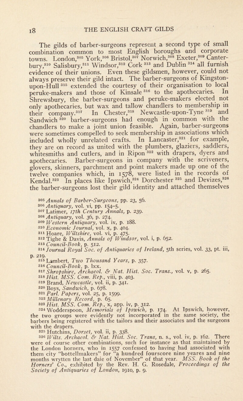 The gilds of barber-surgeons represent a second type of small combination common to most English boroughs -and corporate towns. London/® York/ Bristol/^ Norwich/ Exeter/ Canter¬ bury/^ Salisbury/i^ Windsor/^ Cork and Dublin all furnish evidence of their unions. Even these gildsmen, however, could not always preserve their gild intact. The barber-surgeons of Kingston- upon-Hull extended the courtesy of their organisation to local peruke-makers and those of Kinsale to the apothecaries. In Shrewsbury, the barber-surgeons and peruke-makers elected not only apothecaries, but wax and tallow chandlers to membership in their company.^’^ In Chester,^ Newcastle-upon-Tyne and Sandwich barber-surgeons had enough in common with the chandlers to make a joint union feasible. Again, barber-surgeons were sometimes compelled to seek membership in associations which included wholly unrelated crafts. In Lancaster,^^ for example, they are on record as united with the plumbers, glaziers, saddlers, whitesmiths and cutlers, and in Ripon with drapers, dyers and apothecaries. Barber-surgeons in company with the scriveners, glovers, skinners, parchment and point makers made up one of the twelve companies which, in 1578, were listed in the records of Kendal.23 In places like Ipwich,^ Dorchester and Devizes,® the barber-surgeons lost their gild identity and attached themselves Annals of Barber-Surgeons, pp. 23, 56. Antiquary, vol. vi, pp. 154-5* 207 Latimer, lyth Century Annals, p. 239. Antiquary, vol. 36, p. 274. 309 Western Antiquary, vol. iv, p. 188. 210 Economic Journal, vol. x, p. 404. 211 Hoare, Wiltshire, vol. vi, p. 475. 212 Tighe & Davis, Annals of Windsor, vol. i, p. 652. Council-Book, p. 512. 214 Journal Royal Soc. of Antiquaries of Ireland, 5th series, vol. 33, pt. iii, p. 219. 215 Lambert, Two Thousand Years, p. 357. 210 Council-Book, p. Ixx. 217 Shropshire, Archaeol. & Nat. Hist. Soc. Trans., vol. v, p. 265. Hist. MSS. Com. Rep.,vm, p. 403. 219 Brand, Newcastle, vol. ii, p. 341. 220 Boys, Sandwich, p. 678. 221 Pari. Papers, vol. 25, p. 1599. 222 Millenary Record, p. 65. 223 Hist. MSS. Com. Rep., x, app. iv, p. 312. 224 Wodderspoon, Memorials of Ipswich, p. 174. At Ipswich, however, the two groups were evidently not incorporated in the same society, the barbers being registered with the tailors and their associates and the surgeons with the drapers. 225 Hutchins, Dorset, vol. ii, p. 338* 226 Wilts. Archaeol. & Nat. Hist. Soc. Trans, n. s., vol. iv, p. 162. _ There were of course other combinations, such for instance as that maintained by the London homers, who in 1557 confessed to having had associated with them city “bottellmakers” for “a hundred fourscore nine yeares and nine months wrytten the last dale of November” of that year. MSS. Book of the Horners' Co., exhibited by the Rev. H. G. Rosedale, Proceedings of the Society of Antiquaries of London, 1910, p. 9.