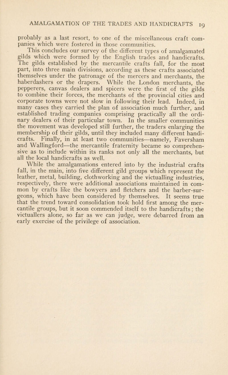probably as a last resort, to one of the miscellaneous craft com¬ panies which were fostered in those communities. This concludes our survey of the different types of amalgamated gilds which were formed by the English trades and handicrafts. The gilds established by the mercantile crafts fall, for the most part, into three main divisions, according as these crafts associated themselves under the patronage of the mercers and merchants, the haberdashers or the drapers. While the London merchants, the pepperers, canvas dealers and spicers were the first of the gilds to combine their forces, the merchants of the provincial cities and corporate towns were not slow in following their lead. Indeed, in many cases they carried the plan of association much further, and established trading companies comprising practically all the ordi¬ nary dealers of their particular town. In the smaller communities the movement was developed still further, the traders enlarging the membership of their gilds, until they included many different handi¬ crafts. Finally, in at least two communities—namely, Faversham and Wallingford—the mercantile fraternity became so comprehen¬ sive as to include within its ranks not only all the merchants, but all the local handicrafts as well. While the amalgamations entered into by the industrial crafts fall, in the main, into five different gild groups which represent the leather, metal, building, clothworking and the victualling industries, respectively, there were additional associations maintained in com¬ mon by crafts like the bowyers and fletchers and the barber-sur¬ geons, which have been considered by themselves. It seems true that the trend toward consolidation took hold first among the mer¬ cantile groups, but it soon commended itself to the handicrafts; the victuallers alone, so far as we can judge, were debarred from an early exercise of the privilege of association.