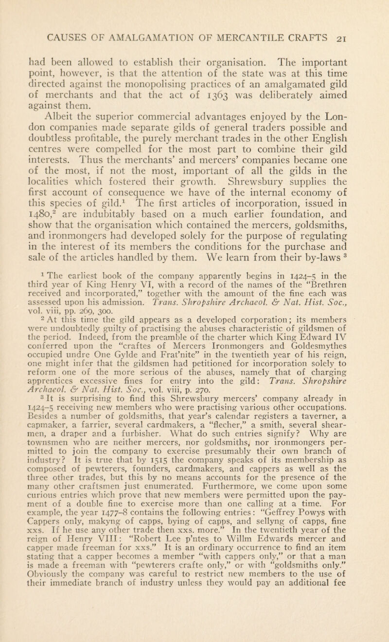 had been allowed to establish their organisation. The important point, however, is that the attention of the state was at this time directed against the monopolising practices of an amalgamated gild of merchants and that the act of 1363 was deliberately aimed against them. Albeit the superior commercial advantages enjoyed by the Lon¬ don companies made separate gilds of general traders possible and doubtless profitable, the purely merchant trades in the other English centres were compelled for the most part to combine their gild interests. Thus the merchants’ and mercers’ companies became one of the most, if not the most, important of all the gilds in the localities which fostered their growth. Shrewsbury supplies the first account of consequence we have of the internal economy of this species of gild.^ The first articles of incorporation, issued in 1480,“ are indubitably based on a much earlier foundation, and show that the organisation which contained the mercers, goldsmiths, and ironmongers had developed solely for the purpose of regulating in the interest of its members the conditions for the purchase and sale of the articles handled by them. We learn from their by-laws ^ ^ The earliest book of the company apparently begins in 1424-5 in the third year of King Henry VI, with a record of the names of the “Brethren received and incorporated,” together with the amount of the fine each was assessed upon his admission. Trans. Shropshire Archaeol. & Nat. Hist. Soc., vol. viii, pp. 269, 300. 2 At this time the gild appears as a developed corporation; its members were undoubtedly guilty of practising the abuses characteristic of gildsmen of the period. Indeed, from the preamble of the charter which King Edward IV conferred upon the “craftes of Mercers Ironmongers and Goldesmythes occupied undre One Gylde and Frat’nite” in the twentieth year of his reign, one might infer that the gildsmen had petitioned for incorporation solely to reform one of the more serious of the abuses, namely that of charging apprentices excessive fines for entry into the gild: Trans. Shropshire Archaeol. & Nat. Hist. Soc., vol. viii, p. 270. 2 It is surprising to find this Shrewsbury mercers’ company already in 1424-5 receiving new members who were practising various other occupations. Besides a number of goldsmiths, that year’s calendar registers a taverner, a capmaker, a farrier, several cardmakers, a “flecher,” a smith, several shear¬ men, a draper and a furbisher. What do such entries signify? Why are townsmen who are neither mercers, nor goldsmiths, nor ironmongers per¬ mitted to join the company to exercise presumably their own branch of industry? It is true that by 1515 the company speaks of its membership as composed of pewterers, founders, cardmakers, and cappers as well as the three other trades, but this by no means accounts for the presence of the many other craftsmen just enumerated. Furthermore, we come upon some curious entries which prove that new members were permitted upon the pay¬ ment of a double fine to exercise more than one calling at a time. For example, the year 1477-8 contains the following entries: “Geffrey Powys with Cappers only, makyng of capps, bying of capps, and sellyng of capps, fine xxs. If he use any other trade then xxs. more.” In the twentieth year of the reign of Henry VIII: “Robert Lee p’ntes to Willm Edwards mercer and capper made freeman for xxs.” It is an ordinary occurrence to find an item stating that a capper becomes a member “with cappers only,” or that a man is made a freeman with “pewterers crafte only,” or with “goldsmiths only.” Obviously the company was careful to restrict new members to the use of their immediate branch of industry unless they would pay an additional fee