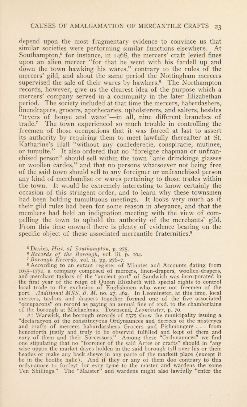 depend upon the most fragmentary evidence to convince us that similar societies were performing similar functions elsewhere. At Southampton,® for instance, in 1468, the mercers’ craft levied fines upon an alien mercer ‘'for that he went with his fardell up and down the town hawking his wares,” contrary to the rules of the mercers’ gild, and about the same period the Nottingham mercers supervised the sale of their wares by hawkers.® The Northampton records, however, give us the clearest idea of the purpose which a mercers’ company served in a community in the later Elizabethan period. The society included at that time the mercers, haberdashers, linendrapers, grocers, apothecaries, upholsterers, and salters, besides “tryers of honye and waxe”—in all, nine different branches of trade.The town experienced so much trouble in controlling the freemen of those occupations that it was forced at last to assert its authority by requiring them to meet lawfully thereafter at St. Katharine’s Hall “without any confederecie, conspiracie, mutinee, or tumulte.” It also ordered that no “foreigne chapman or unfran¬ chised person” should sell within the town “anie drinckinge glasses or woollen cardes,” and that no persons whatsoever not being free of the said town should sell to any foreigner or unfranchised person any kind of merchandise or wares pertaining to those trades within the town. It would be extremely interesting to know certainly the occasion of this stringent order, and to learn why these townsmen had been holding tumultuous meetings. It looks very much as if their gild rules had been for some reason in abeyance, and that the members had held an indignation meeting with the view of com¬ pelling the town to uphold the authority of the merchants’ gild. From this time onward there is plenty of evidence bearing on the specific object of these associated mercantile fraternities.® ® Davies, Hist, of Southampton, p. 275. 6 Records of the Borough, vol. iii, p. 104. 7 Borough Records, vol. ii, pp. 276-7. ^ According to an extant register of Minutes and Accounts dating from 1655-1772, a company composed of mercers, linen-drapers, woollen-drapers, and merchant taylors of the “ancient port” of Sandwich was incorporated in the first year of the reign of Queen Elizabeth with special rights to control local trade to the exclusion of Englishmen who were not freemen of the port. Additional MSS. B. M. no. 27, 462. In Leominster, at this time, local mercers, taylors and drapers together formed one of the five associated “occupacons” on record as paying an annual fine of xxd. to the chamberlains of the borough at Michaelmas. Townsend, Leominster, p. 70. At Warwick, the borough records of 1575 show the municipality issuing a “declaracyon of the constitucyons Ordynaunces and decrees of the misteryes and crafts of mercers haburdasshers Grocers and Fishmongers . . . from henceforth justly and truly to be observid fulfilled and kept of them and eury of them and their Successors.” Among these “Ordynaunces” we find one stipulating that no “forrener of the said Artes or crafts” should in “any wise uppon the market dayes holden in the said borough tyll over his or their heades or make any back shewe in any parte of the markett place (except it be in the boothe halle). And if they or any of them doo contrary to this ordynaunce to forfeyt for evry tyme to the master and wardens the some Ten Shillings.” The “Maister” and wardens might also lawfully “enter the